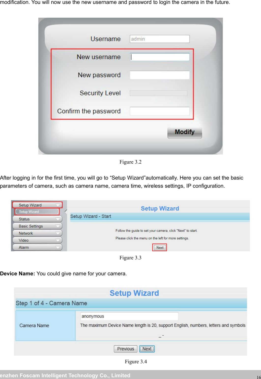 wwwwww.foscam.co.foscam.commShenzhenShenzhen FoscamFoscam IntelligentIntelligent TechnologyTechnology Co.,Co., LimitedLimitedTel:Tel: 8686 755755 26742674 56685668 Fax:Fax: 8686 755755 26742674 5168516816modification. You will now use the new username and password to login the camera in the future.Figure 3.2After logging in for the first time, you will go to &ldquo;Setup Wizard&rdquo;automatically. Here you can set the basicparameters of camera, such as camera name, camera time, wireless settings, IP configuration.Figure 3.3Device Name: You could give name for your camera.Figure 3.4