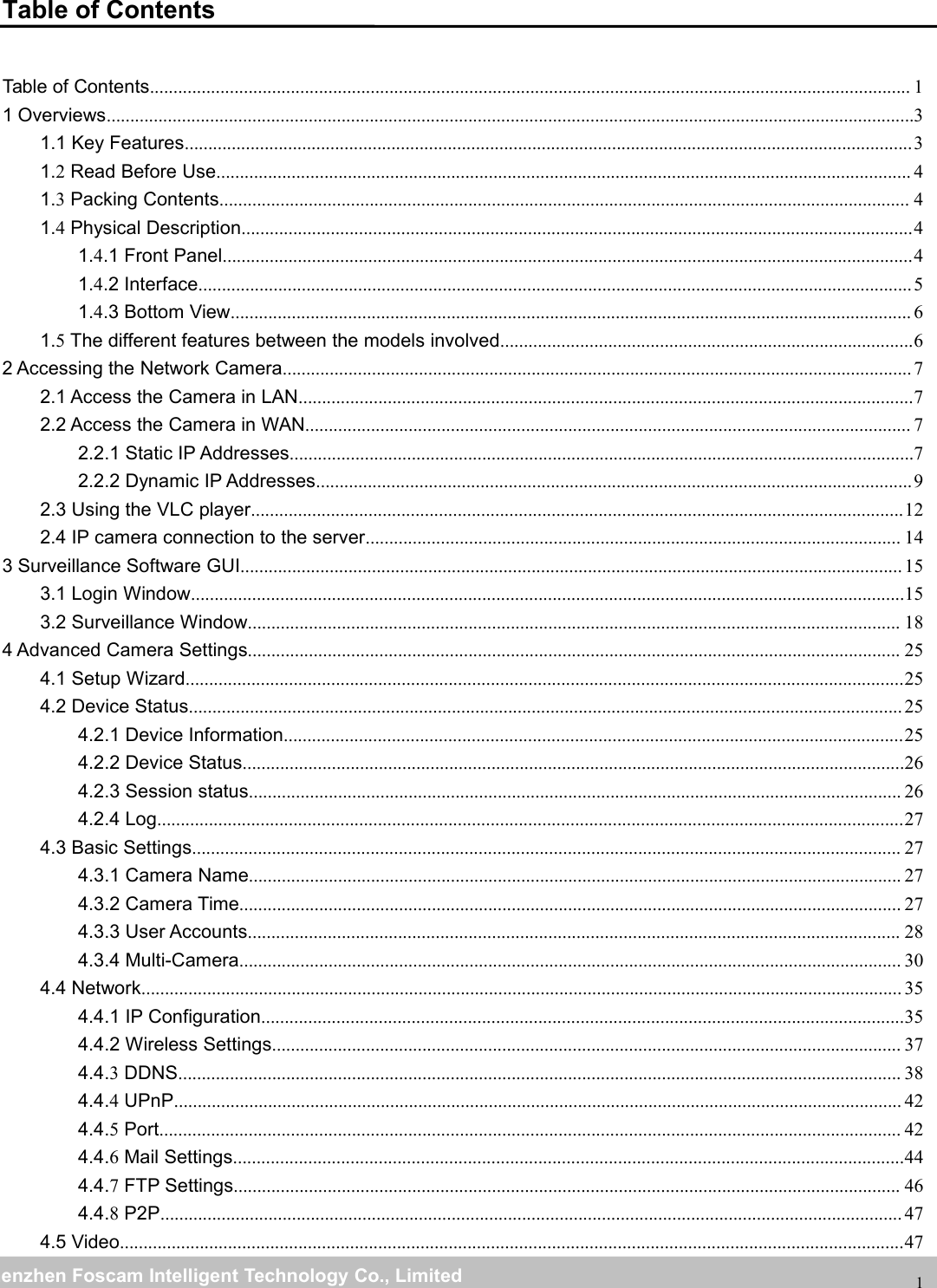 wwwwww.foscam.co.foscam.commShenzhenShenzhen FoscamFoscam IntelligentIntelligent TechnologyTechnology Co.,Co., LimitedLimitedTel:Tel: 8686 755755 26742674 56685668 Fax:Fax: 8686 755755 26742674 516851681Table of ContentsTable of Contents.................................................................................................................................................................. 11 Overviews............................................................................................................................................................................31.1 Key Features...........................................................................................................................................................31.2Read Before Use.................................................................................................................................................... 41.3Packing Contents................................................................................................................................................... 41.4Physical Description...............................................................................................................................................41.4.1 Front Panel...................................................................................................................................................41.4.2 Interface........................................................................................................................................................51.4.3 Bottom View................................................................................................................................................. 61.5The different features between the models involved........................................................................................62 Accessing the Network Camera...................................................................................................................................... 72.1 Access the Camera in LAN...................................................................................................................................72.2 Access the Camera in WAN................................................................................................................................. 72.2.1 Static IP Addresses.....................................................................................................................................72.2.2 Dynamic IP Addresses...............................................................................................................................92.3 Using the VLC player...........................................................................................................................................122.4 IP camera connection to the server.................................................................................................................. 143 Surveillance Software GUI............................................................................................................................................. 153.1 Login Window........................................................................................................................................................153.2 Surveillance Window........................................................................................................................................... 184 Advanced Camera Settings........................................................................................................................................... 254.1 Setup Wizard.........................................................................................................................................................254.2 Device Status........................................................................................................................................................ 254.2.1 Device Information....................................................................................................................................254.2.2 Device Status.............................................................................................................................................264.2.3 Session status........................................................................................................................................... 264.2.4 Log...............................................................................................................................................................274.3 Basic Settings....................................................................................................................................................... 274.3.1 Camera Name........................................................................................................................................... 274.3.2 Camera Time............................................................................................................................................. 274.3.3 User Accounts........................................................................................................................................... 284.3.4 Multi-Camera............................................................................................................................................. 304.4 Network.................................................................................................................................................................. 354.4.1 IP Configuration.........................................................................................................................................354.4.2 Wireless Settings...................................................................................................................................... 374.4.3DDNS.......................................................................................................................................................... 384.4.4UPnP........................................................................................................................................................... 424.4.5Port.............................................................................................................................................................. 424.4.6Mail Settings...............................................................................................................................................444.4.7FTP Settings.............................................................................................................................................. 464.4.8P2P.............................................................................................................................................................. 474.5 Video.......................................................................................................................................................................47