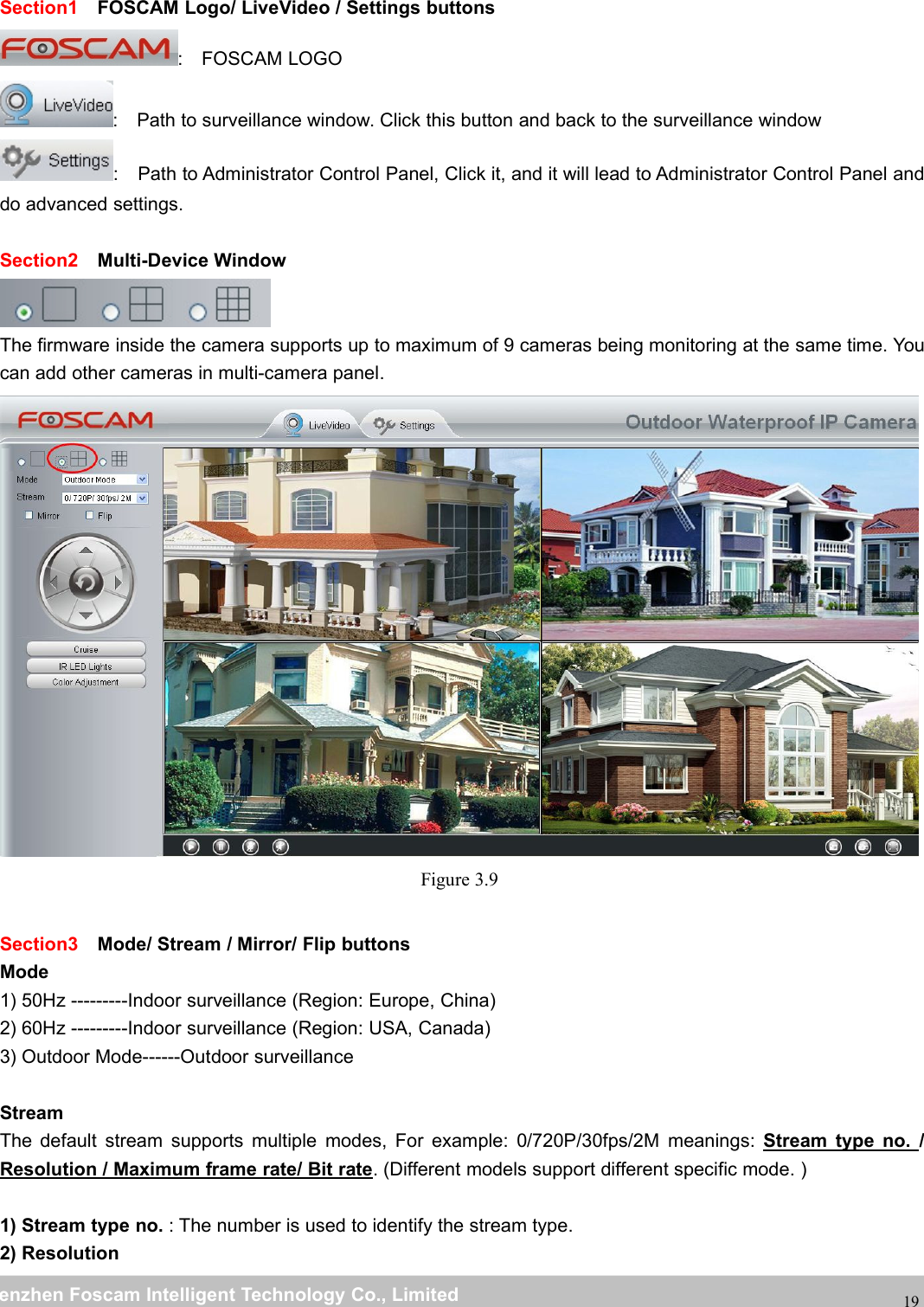 wwwwww.foscam.co.foscam.commShenzhenShenzhen FoscamFoscam IntelligentIntelligent TechnologyTechnology Co.,Co., LimitedLimitedTel:Tel: 8686 755755 26742674 56685668 Fax:Fax: 8686 755755 26742674 5168516819Section1 FOSCAM Logo/ LiveVideo / Settings buttons: FOSCAM LOGO: Path to surveillance window. Click this button and back to the surveillance window: Path to Administrator Control Panel, Click it, and it will lead to Administrator Control Panel anddo advanced settings.Section2 Multi-Device WindowThe firmware inside the camera supports up to maximum of 9 cameras being monitoring at the same time. Youcan add other cameras in multi-camera panel.Figure 3.9Section3 Mode/ Stream / Mirror/ Flip buttonsMode1) 50Hz ---------Indoor surveillance (Region: Europe, China)2) 60Hz ---------Indoor surveillance (Region: USA, Canada)3) Outdoor Mode------Outdoor surveillanceStreamThe default stream supports multiple modes, For example: 0/720P/30fps/2M meanings: Stream type no. /Resolution / Maximum frame rate/ Bit rate. (Different models support different specific mode. )1) Stream type no. : The number is used to identify the stream type.2) Resolution