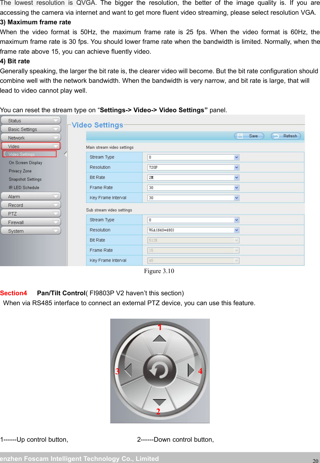 wwwwww.foscam.co.foscam.commShenzhenShenzhen FoscamFoscam IntelligentIntelligent TechnologyTechnology Co.,Co., LimitedLimitedTel:Tel: 8686 755755 26742674 56685668 Fax:Fax: 8686 755755 26742674 5168516820The lowest resolution is QVGA. The bigger the resolution, the better of the image quality is. If you areaccessing the camera via internet and want to get more fluent video streaming, please select resolution VGA.3) Maximum frame rateWhen the video format is 50Hz, the maximum frame rate is 25 fps. When the video format is 60Hz, themaximum frame rate is 30 fps. You should lower frame rate when the bandwidth is limited. Normally, when theframe rate above 15, you can achieve fluently video.4) Bit rateGenerally speaking, the larger the bit rate is, the clearer video will become. But the bit rate configuration shouldcombine well with the network bandwidth. When the bandwidth is very narrow, and bit rate is large, that willlead to video cannot play well.You can reset the stream type on &ldquo;Settings-> Video-> Video Settings&rdquo; panel.Figure 3.10Section4 Pan/Tilt Control( FI9803P V2 haven&rsquo;t this section)When via RS485 interface to connect an external PTZ device, you can use this feature.1------Up control button, 2------Down control button,1234