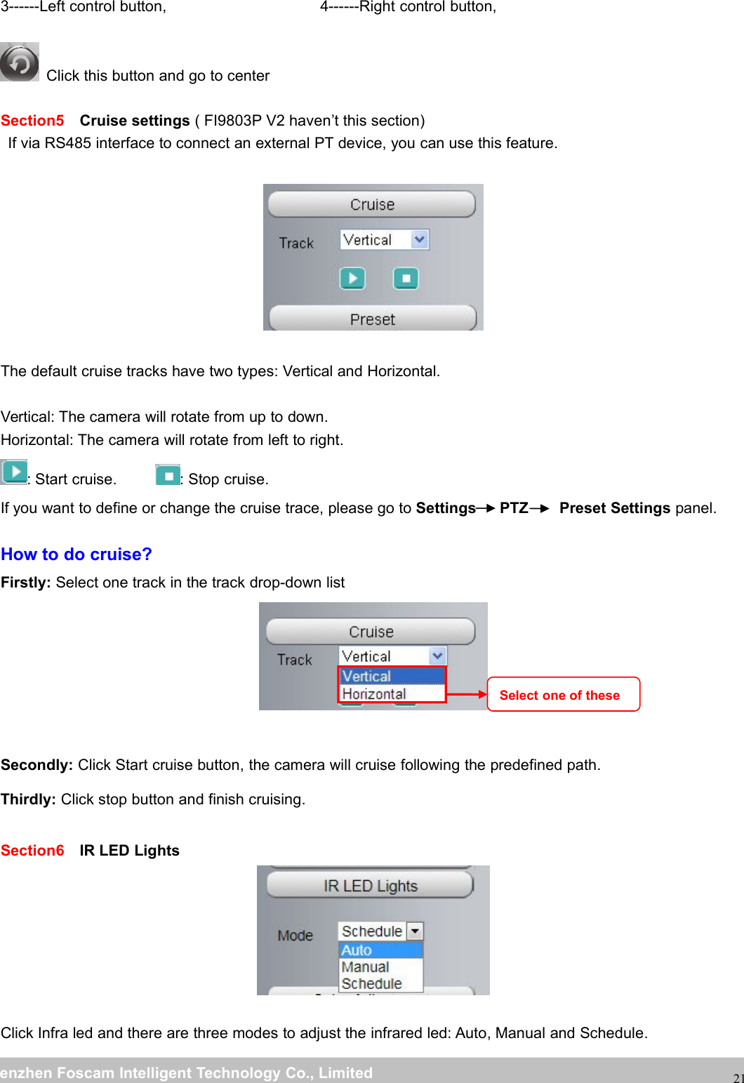 wwwwww.foscam.co.foscam.commShenzhenShenzhen FoscamFoscam IntelligentIntelligent TechnologyTechnology Co.,Co., LimitedLimitedTel:Tel: 8686 755755 26742674 56685668 Fax:Fax: 8686 755755 26742674 51685168213------Left control button, 4------Right control button,Click this button and go to centerSection5 Cruise settings ( FI9803P V2 haven&rsquo;t this section)If via RS485 interface to connect an external PT device, you can use this feature.The default cruise tracks have two types: Vertical and Horizontal.Vertical: The camera will rotate from up to down.Horizontal: The camera will rotate from left to right.: Start cruise. : Stop cruise.If you want to define or change the cruise trace, please go to Settings PTZ Preset Settings panel.How to do cruise?Firstly: Select one track in the track drop-down listSecondly: Click Start cruise button, the camera will cruise following the predefined path.Thirdly: Click stop button and finish cruising.Section6 IR LED LightsClick Infra led and there are three modes to adjust the infrared led: Auto, Manual and Schedule.Select one of these