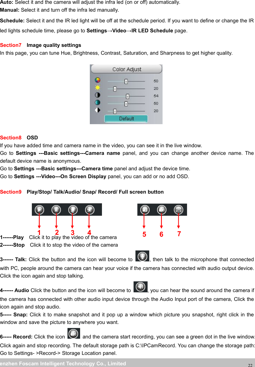 wwwwww.foscam.co.foscam.commShenzhenShenzhen FoscamFoscam IntelligentIntelligent TechnologyTechnology Co.,Co., LimitedLimitedTel:Tel: 8686 755755 26742674 56685668 Fax:Fax: 8686 755755 26742674 5168516822Auto: Select it and the camera will adjust the infra led (on or off) automatically.Manual: Select it and turn off the infra led manually.Schedule: Select it and the IR led light will be off at the schedule period. If you want to define or change the IRled lights schedule time, please go to Settings&rarr;Video&rarr;IR LED Schedule page.Section7 Image quality settingsIn this page, you can tune Hue, Brightness, Contrast, Saturation, and Sharpness to get higher quality.Section8 OSDIf you have added time and camera name in the video, you can see it in the live window.Go to Settings ---Basic settings---Camera name panel, and you can change another device name. Thedefault device name is anonymous.Go to Settings ---Basic settings---Camera time panel and adjust the device time.Go to Settings ---Video---On Screen Display panel, you can add or no add OSD.Section9 Play/Stop/ Talk/Audio/ Snap/ Record/ Full screen button1------Play Click it to play the video of the camera2------Stop Click it to stop the video of the camera3------ Talk: Click the button and the icon will become to , then talk to the microphone that connectedwith PC, people around the camera can hear your voice if the camera has connected with audio output device.Click the icon again and stop talking.4------ Audio Click the button and the icon will become to , you can hear the sound around the camera ifthe camera has connected with other audio input device through the Audio Input port of the camera, Click theicon again and stop audio.5----- Snap: Click it to make snapshot and it pop up a window which picture you snapshot, right click in thewindow and save the picture to anywhere you want.6----- Record: Click the icon and the camera start recording, you can see a green dot in the live window.Click again and stop recording. The default storage path is C:\IPCamRecord. You can change the storage path:Go to Settings- >Record-> Storage Location panel.1235674