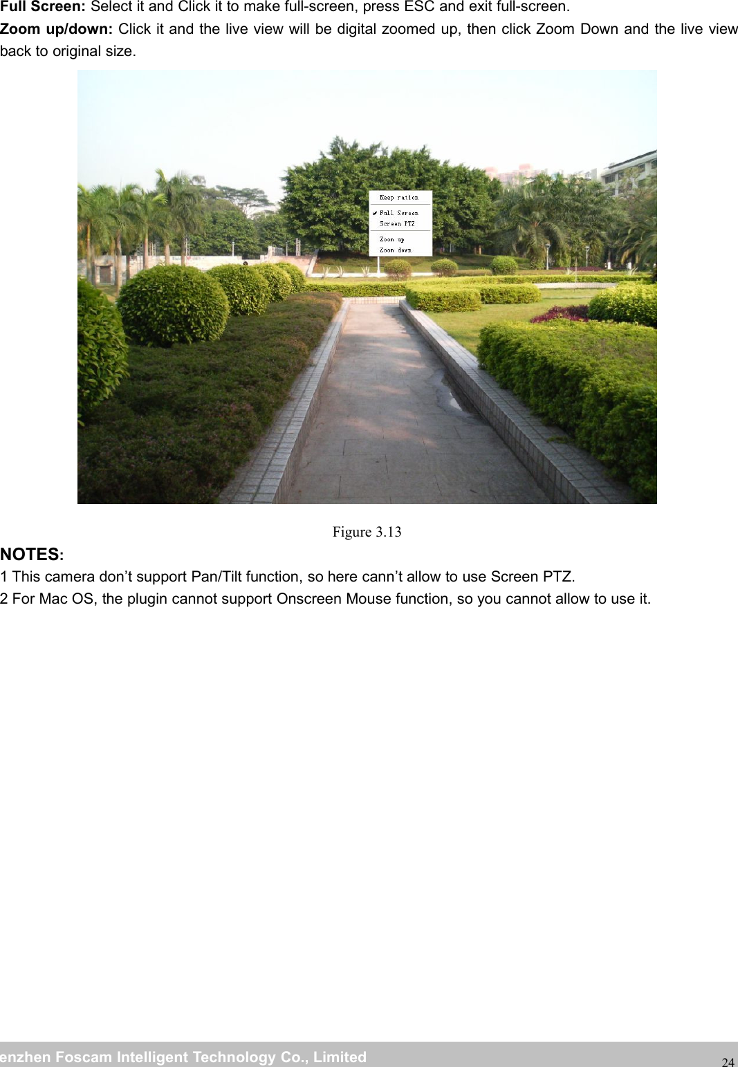 wwwwww.foscam.co.foscam.commShenzhenShenzhen FoscamFoscam IntelligentIntelligent TechnologyTechnology Co.,Co., LimitedLimitedTel:Tel: 8686 755755 26742674 56685668 Fax:Fax: 8686 755755 26742674 5168516824Full Screen: Select it and Click it to make full-screen, press ESC and exit full-screen.Zoom up/down: Click it and the live view will be digital zoomed up, then click Zoom Down and the live viewback to original size.Figure 3.13NOTES:1 This camera don&rsquo;t support Pan/Tilt function, so here cann&rsquo;t allow to use Screen PTZ.2 For Mac OS, the plugin cannot support Onscreen Mouse function, so you cannot allow to use it.