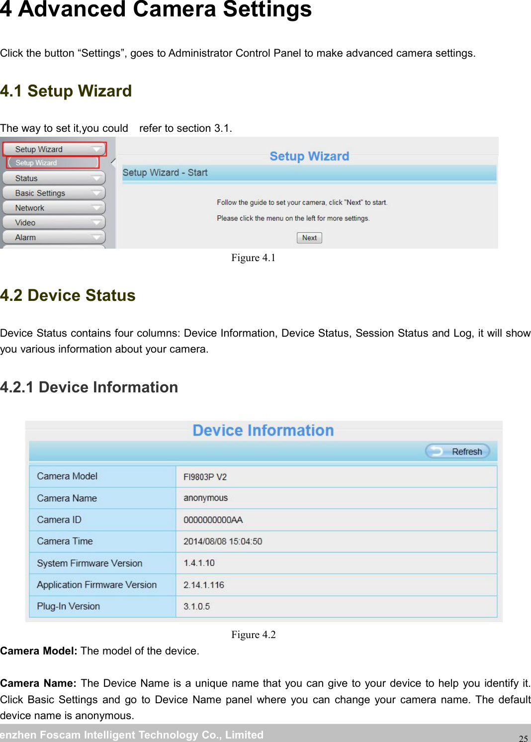 wwwwww.foscam.co.foscam.commShenzhenShenzhen FoscamFoscam IntelligentIntelligent TechnologyTechnology Co.,Co., LimitedLimitedTel:Tel: 8686 755755 26742674 56685668 Fax:Fax: 8686 755755 26742674 51685168254 Advanced Camera SettingsClick the button &ldquo;Settings&rdquo;, goes to Administrator Control Panel to make advanced camera settings.4.1 Setup WizardThe way to set it,you could refer to section 3.1.Figure 4.14.2 Device StatusDevice Status contains four columns: Device Information, Device Status, Session Status and Log, it will showyou various information about your camera.4.2.1 Device InformationFigure 4.2Camera Model: The model of the device.Camera Name: The Device Name is a unique name that you can give to your device to help you identify it.Click Basic Settings and go to Device Name panel where you can change your camera name. The defaultdevice name is anonymous.