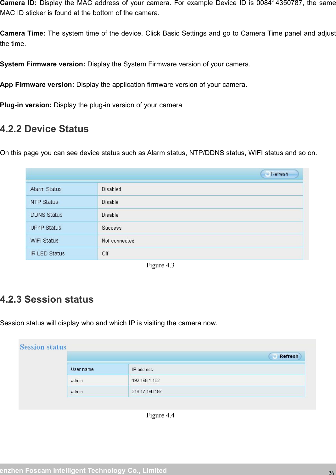 wwwwww.foscam.co.foscam.commShenzhenShenzhen FoscamFoscam IntelligentIntelligent TechnologyTechnology Co.,Co., LimitedLimitedTel:Tel: 8686 755755 26742674 56685668 Fax:Fax: 8686 755755 26742674 5168516826Camera ID: Display the MAC address of your camera. For example Device ID is 008414350787, the sameMAC ID sticker is found at the bottom of the camera.Camera Time: The system time of the device. Click Basic Settings and go to Camera Time panel and adjustthe time.System Firmware version: Display the System Firmware version of your camera.App Firmware version: Display the application firmware version of your camera.Plug-in version: Display the plug-in version of your camera4.2.2 Device StatusOn this page you can see device status such as Alarm status, NTP/DDNS status, WIFI status and so on.Figure 4.34.2.3 Session statusSession status will display who and which IP is visiting the camera now.Figure 4.4