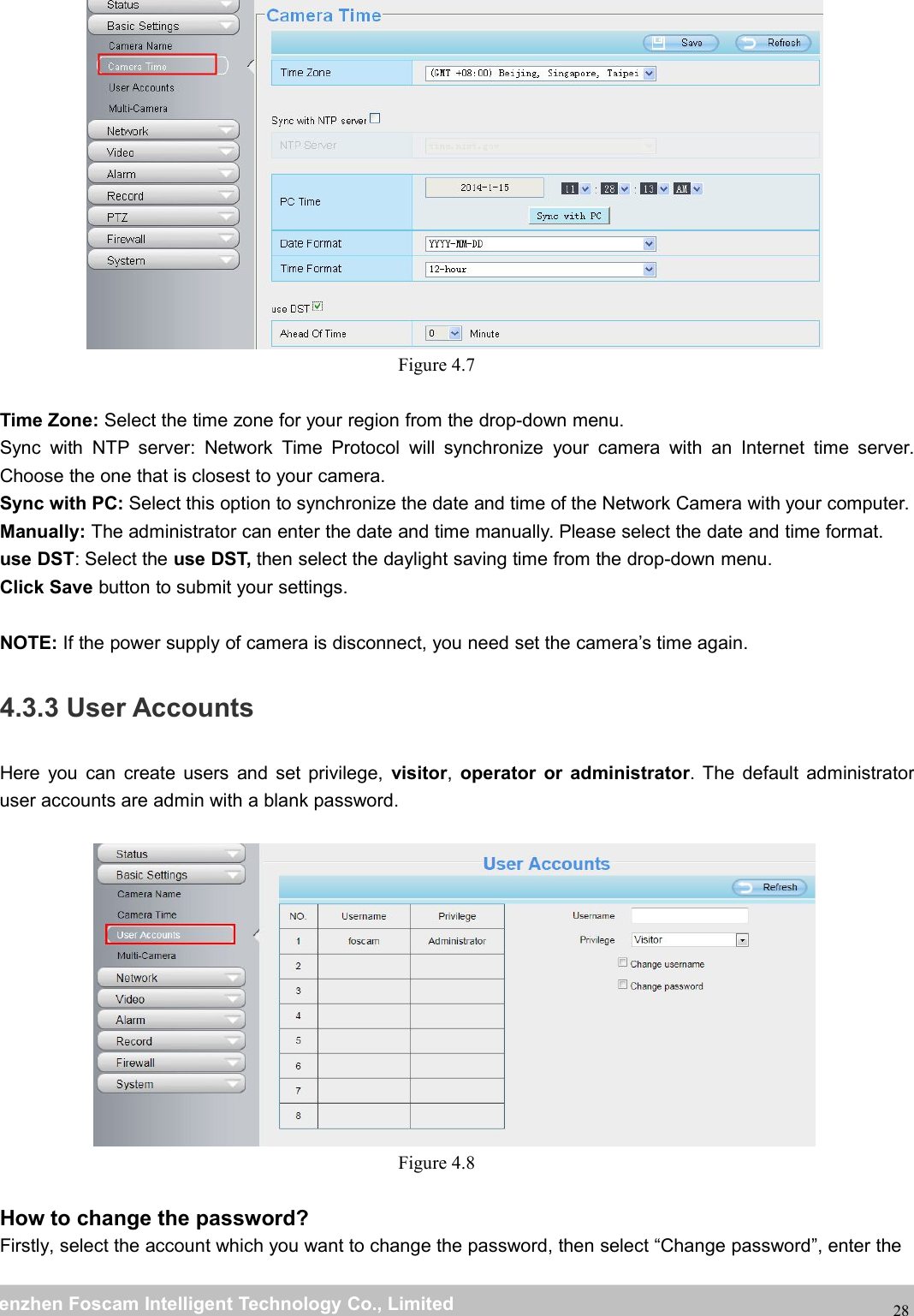 wwwwww.foscam.co.foscam.commShenzhenShenzhen FoscamFoscam IntelligentIntelligent TechnologyTechnology Co.,Co., LimitedLimitedTel:Tel: 8686 755755 26742674 56685668 Fax:Fax: 8686 755755 26742674 5168516828Figure 4.7Time Zone: Select the time zone for your region from the drop-down menu.Sync with NTP server: Network Time Protocol will synchronize your camera with an Internet time server.Choose the one that is closest to your camera.Sync with PC: Select this option to synchronize the date and time of the Network Camera with your computer.Manually: The administrator can enter the date and time manually. Please select the date and time format.use DST: Select the use DST, then select the daylight saving time from the drop-down menu.Click Save button to submit your settings.NOTE: If the power supply of camera is disconnect, you need set the camera&rsquo;s time again.4.3.3 User AccountsHere you can create users and set privilege, visitor,operator or administrator. The default administratoruser accounts are admin with a blank password.Figure 4.8How to change the password?Firstly, select the account which you want to change the password, then select &ldquo;Change password&rdquo;, enter the