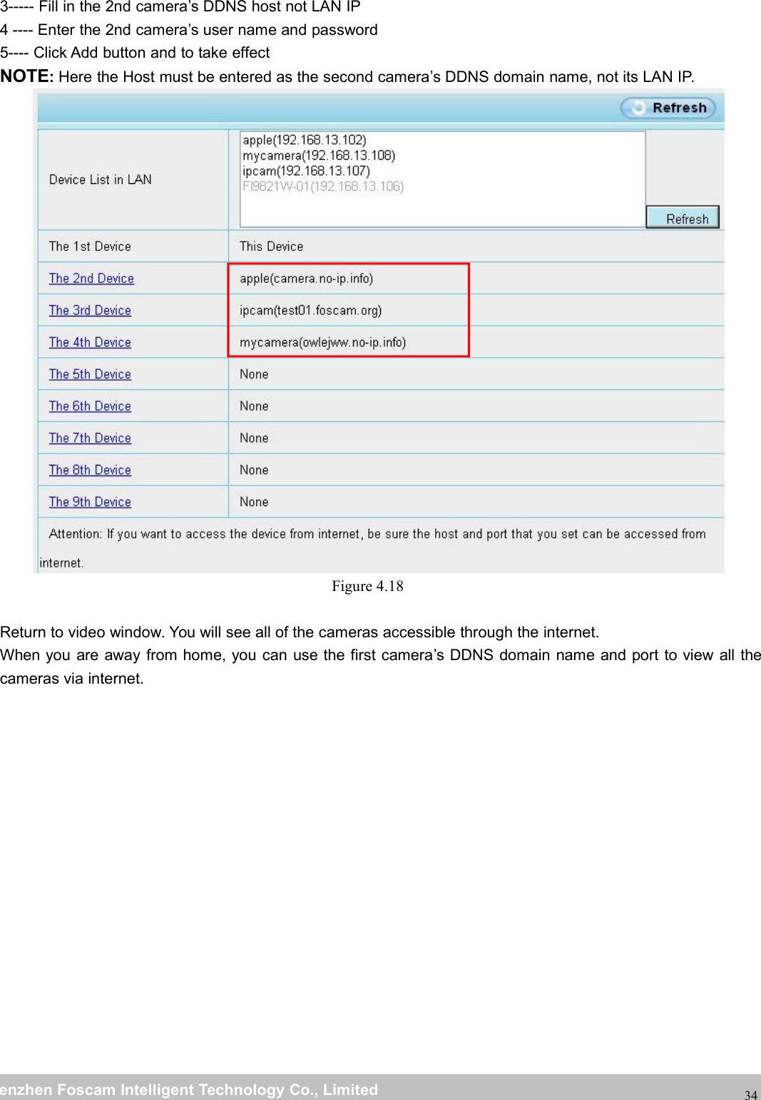 wwwwww.foscam.co.foscam.commShenzhenShenzhen FoscamFoscam IntelligentIntelligent TechnologyTechnology Co.,Co., LimitedLimitedTel:Tel: 8686 755755 26742674 56685668 Fax:Fax: 8686 755755 26742674 51685168343----- Fill in the 2nd camera&rsquo;s DDNS host not LAN IP4 ---- Enter the 2nd camera&rsquo;s user name and password5---- Click Add button and to take effectNOTE:Here the Host must be entered as the second camera&rsquo;s DDNS domain name, not its LAN IP.Figure 4.18Return to video window. You will see all of the cameras accessible through the internet.When you are away from home, you can use the first camera&rsquo;s DDNS domain name and port to view all thecameras via internet.