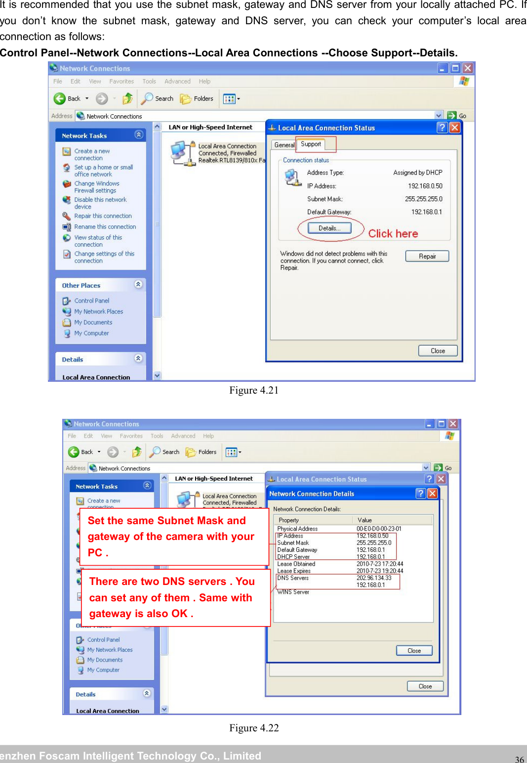 wwwwww.foscam.co.foscam.commShenzhenShenzhen FoscamFoscam IntelligentIntelligent TechnologyTechnology Co.,Co., LimitedLimitedTel:Tel: 8686 755755 26742674 56685668 Fax:Fax: 8686 755755 26742674 5168516836It is recommended that you use the subnet mask, gateway and DNS server from your locally attached PC. Ifyou don&rsquo;t know the subnet mask, gateway and DNS server, you can check your computer&rsquo;s local areaconnection as follows:Control Panel--Network Connections--Local Area Connections --Choose Support--Details.Figure 4.21Figure 4.22Set the same Subnet Mask andgateway of the camera with yourPC .There are two DNS servers . Youcan set any of them . Same withgateway is also OK .