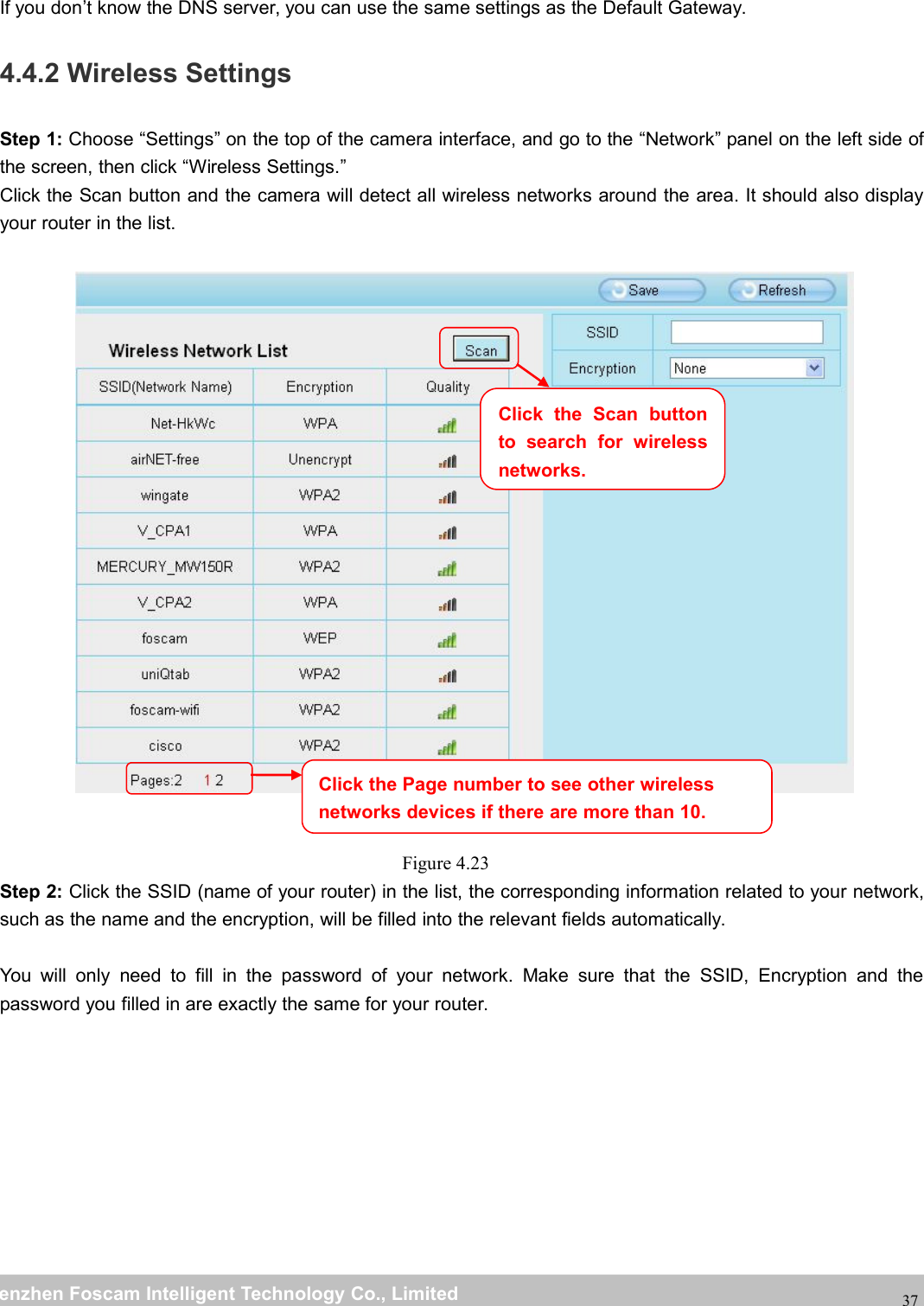 wwwwww.foscam.co.foscam.commShenzhenShenzhen FoscamFoscam IntelligentIntelligent TechnologyTechnology Co.,Co., LimitedLimitedTel:Tel: 8686 755755 26742674 56685668 Fax:Fax: 8686 755755 26742674 5168516837If you don&rsquo;t know the DNS server, you can use the same settings as the Default Gateway.4.4.2 Wireless SettingsStep 1: Choose &ldquo;Settings&rdquo; on the top of the camera interface, and go to the &ldquo;Network&rdquo; panel on the left side ofthe screen, then click &ldquo;Wireless Settings.&rdquo;Click the Scan button and the camera will detect all wireless networks around the area. It should also displayyour router in the list.Figure 4.23Step 2: Click the SSID (name of your router) in the list, the corresponding information related to your network,such as the name and the encryption, will be filled into the relevant fields automatically.You will only need to fill in the password of your network. Make sure that the SSID, Encryption and thepassword you filled in are exactly the same for your router.Click the Page number to see other wirelessnetworks devices if there are more than 10.Click the Scan buttonto search for wirelessnetworks.