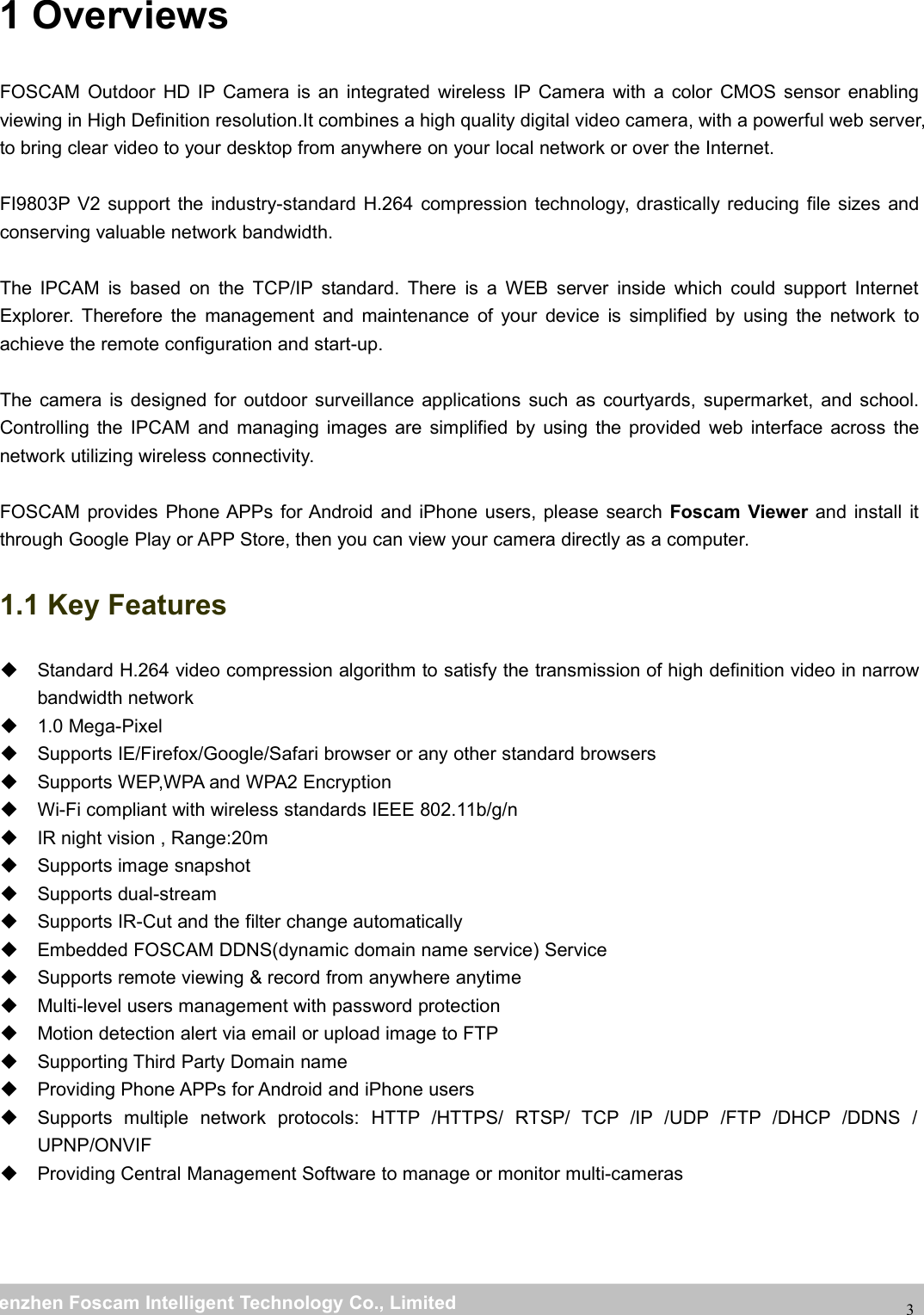 wwwwww.foscam.co.foscam.commShenzhenShenzhen FoscamFoscam IntelligentIntelligent TechnologyTechnology Co.,Co., LimitedLimitedTel:Tel: 8686 755755 26742674 56685668 Fax:Fax: 8686 755755 26742674 5168516831 OverviewsFOSCAM Outdoor HD IP Camera is an integrated wireless IP Camera with a color CMOS sensor enablingviewing in High Definition resolution.It combines a high quality digital video camera, with a powerful web server,to bring clear video to your desktop from anywhere on your local network or over the Internet.FI9803P V2 support the industry-standard H.264 compression technology, drastically reducing file sizes andconserving valuable network bandwidth.The IPCAM is based on the TCP/IP standard. There is a WEB server inside which could support InternetExplorer. Therefore the management and maintenance of your device is simplified by using the network toachieve the remote configuration and start-up.The camera is designed for outdoor surveillance applications such as courtyards, supermarket, and school.Controlling the IPCAM and managing images are simplified by using the provided web interface across thenetwork utilizing wireless connectivity.FOSCAM provides Phone APPs for Android and iPhone users, please search Foscam Viewer and install itthrough Google Play or APP Store, then you can view your camera directly as a computer.1.1 Key FeaturesStandard H.264 video compression algorithm to satisfy the transmission of high definition video in narrowbandwidth network1.0 Mega-PixelSupports IE/Firefox/Google/Safari browser or any other standard browsersSupports WEP,WPA and WPA2 EncryptionWi-Fi compliant with wireless standards IEEE 802.11b/g/nIR night vision , Range:20mSupports image snapshotSupports dual-streamSupports IR-Cut and the filter change automaticallyEmbedded FOSCAM DDNS(dynamic domain name service) ServiceSupports remote viewing &amp; record from anywhere anytimeMulti-level users management with password protectionMotion detection alert via email or upload image to FTPSupporting Third Party Domain nameProviding Phone APPs for Android and iPhone usersSupports multiple network protocols: HTTP /HTTPS/ RTSP/ TCP /IP /UDP /FTP /DHCP /DDNS /UPNP/ONVIFProviding Central Management Software to manage or monitor multi-cameras