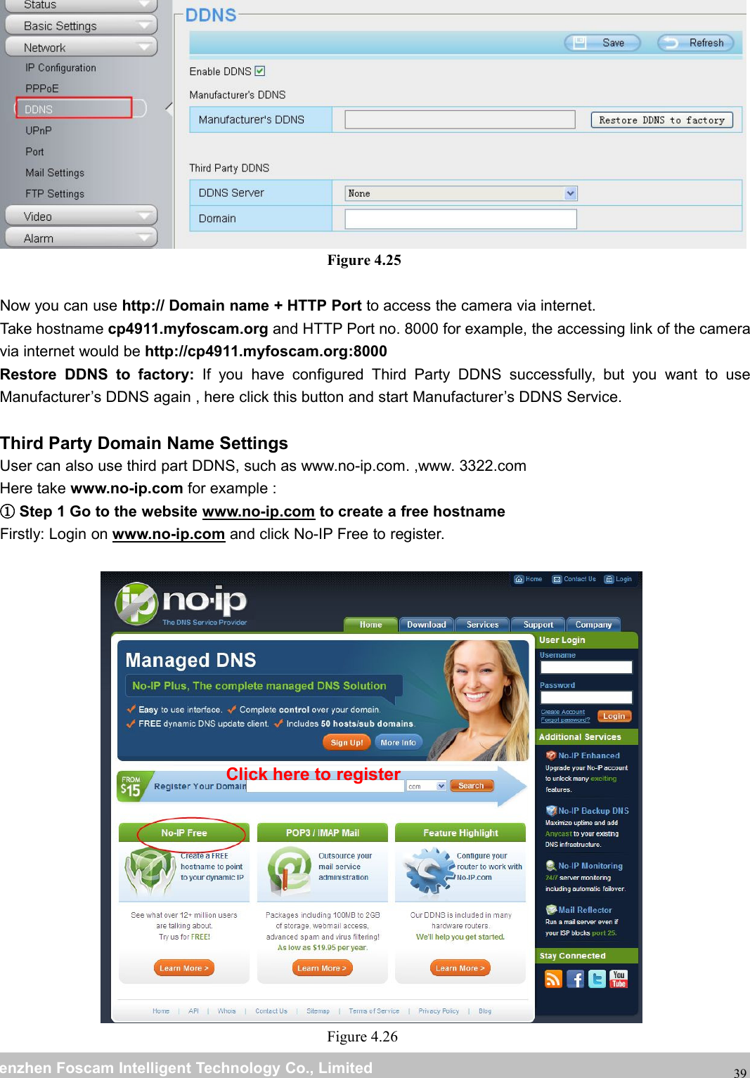 wwwwww.foscam.co.foscam.commShenzhenShenzhen FoscamFoscam IntelligentIntelligent TechnologyTechnology Co.,Co., LimitedLimitedTel:Tel: 8686 755755 26742674 56685668 Fax:Fax: 8686 755755 26742674 5168516839Figure 4.25Now you can use http:// Domain name + HTTP Port to access the camera via internet.Take hostname cp4911.myfoscam.org and HTTP Port no. 8000 for example, the accessing link of the cameravia internet would be http://cp4911.myfoscam.org:8000Restore DDNS to factory: If you have configured Third Party DDNS successfully, but you want to useManufacturer&rsquo;s DDNS again , here click this button and start Manufacturer&rsquo;s DDNS Service.Third Party Domain Name SettingsUser can also use third part DDNS, such as www.no-ip.com. ,www. 3322.comHere take www.no-ip.com for example :①Step 1 Go to the website www.no-ip.com to create a free hostnameFirstly: Login on www.no-ip.com and click No-IP Free to register.Figure 4.26Click here to register