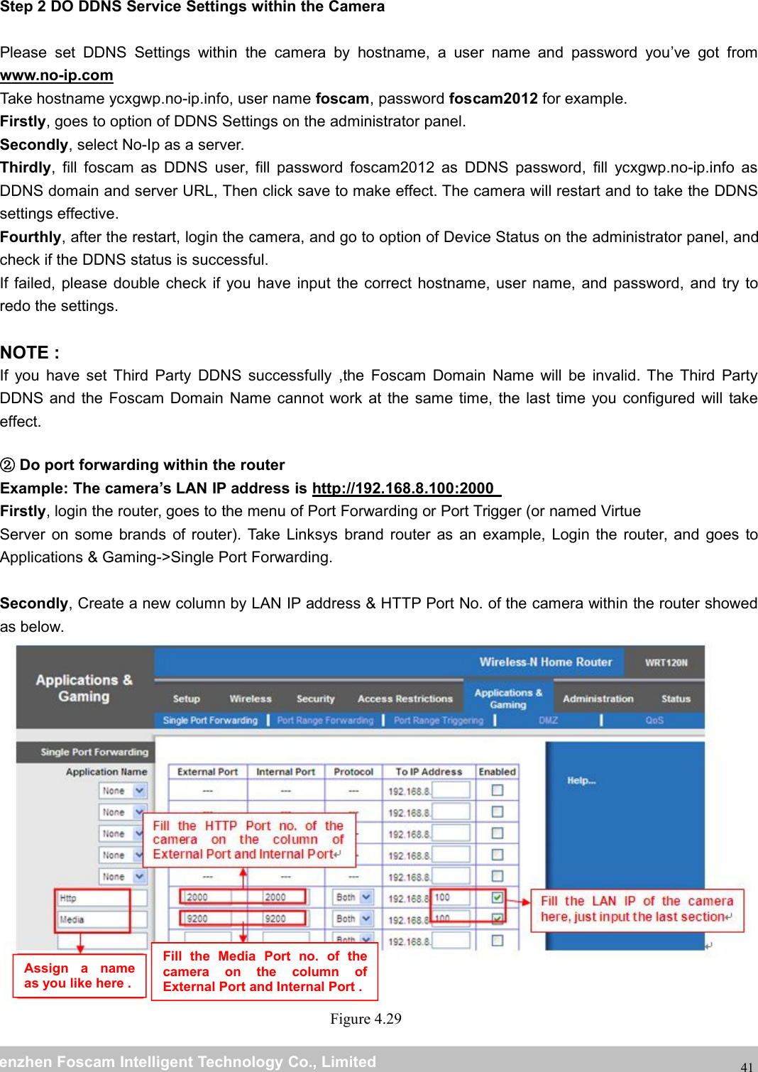 wwwwww.foscam.co.foscam.commShenzhenShenzhen FoscamFoscam IntelligentIntelligent TechnologyTechnology Co.,Co., LimitedLimitedTel:Tel: 8686 755755 26742674 56685668 Fax:Fax: 8686 755755 26742674 5168516841Step 2 DO DDNS Service Settings within the CameraPlease set DDNS Settings within the camera by hostname, a user name and password you&rsquo;ve got fromwww.no-ip.comTake hostname ycxgwp.no-ip.info, user name foscam, password foscam2012 for example.Firstly, goes to option of DDNS Settings on the administrator panel.Secondly, select No-Ip as a server.Thirdly, fill foscam as DDNS user, fill password foscam2012 as DDNS password, fill ycxgwp.no-ip.info asDDNS domain and server URL, Then click save to make effect. The camera will restart and to take the DDNSsettings effective.Fourthly, after the restart, login the camera, and go to option of Device Status on the administrator panel, andcheck if the DDNS status is successful.If failed, please double check if you have input the correct hostname, user name, and password, and try toredo the settings.NOTE :If you have set Third Party DDNS successfully ,the Foscam Domain Name will be invalid. The Third PartyDDNS and the Foscam Domain Name cannot work at the same time, the last time you configured will takeeffect.②Do port forwarding within the routerExample: The camera&rsquo;s LAN IP address is http://192.168.8.100:2000Firstly, login the router, goes to the menu of Port Forwarding or Port Trigger (or named VirtueServer on some brands of router). Take Linksys brand router as an example, Login the router, and goes toApplications &amp; Gaming->Single Port Forwarding.Secondly, Create a new column by LAN IP address &amp; HTTP Port No. of the camera within the router showedas below.Figure 4.29Assign a nameas you like here .Fill the Media Port no. of thecamera on the column ofExternal Port and Internal Port .