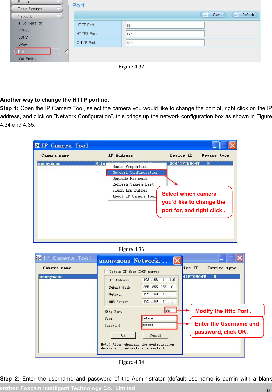 wwwwww.foscam.co.foscam.commShenzhenShenzhen FoscamFoscam IntelligentIntelligent TechnologyTechnology Co.,Co., LimitedLimitedTel:Tel: 8686 755755 26742674 56685668 Fax:Fax: 8686 755755 26742674 5168516843Figure 4.32Another way to change the HTTP port no.Step 1: Open the IP Camera Tool, select the camera you would like to change the port of, right click on the IPaddress, and click on &rdquo;Network Configuration&rdquo;, this brings up the network configuration box as shown in Figure4.34 and 4.35.Figure 4.33Figure 4.34Step 2: Enter the username and password of the Administrator (default username is admin with a blankSelect which camerayou&rsquo;d like to change theport for, and right click .Modify the Http Port .Enter the Username andpassword, click OK.