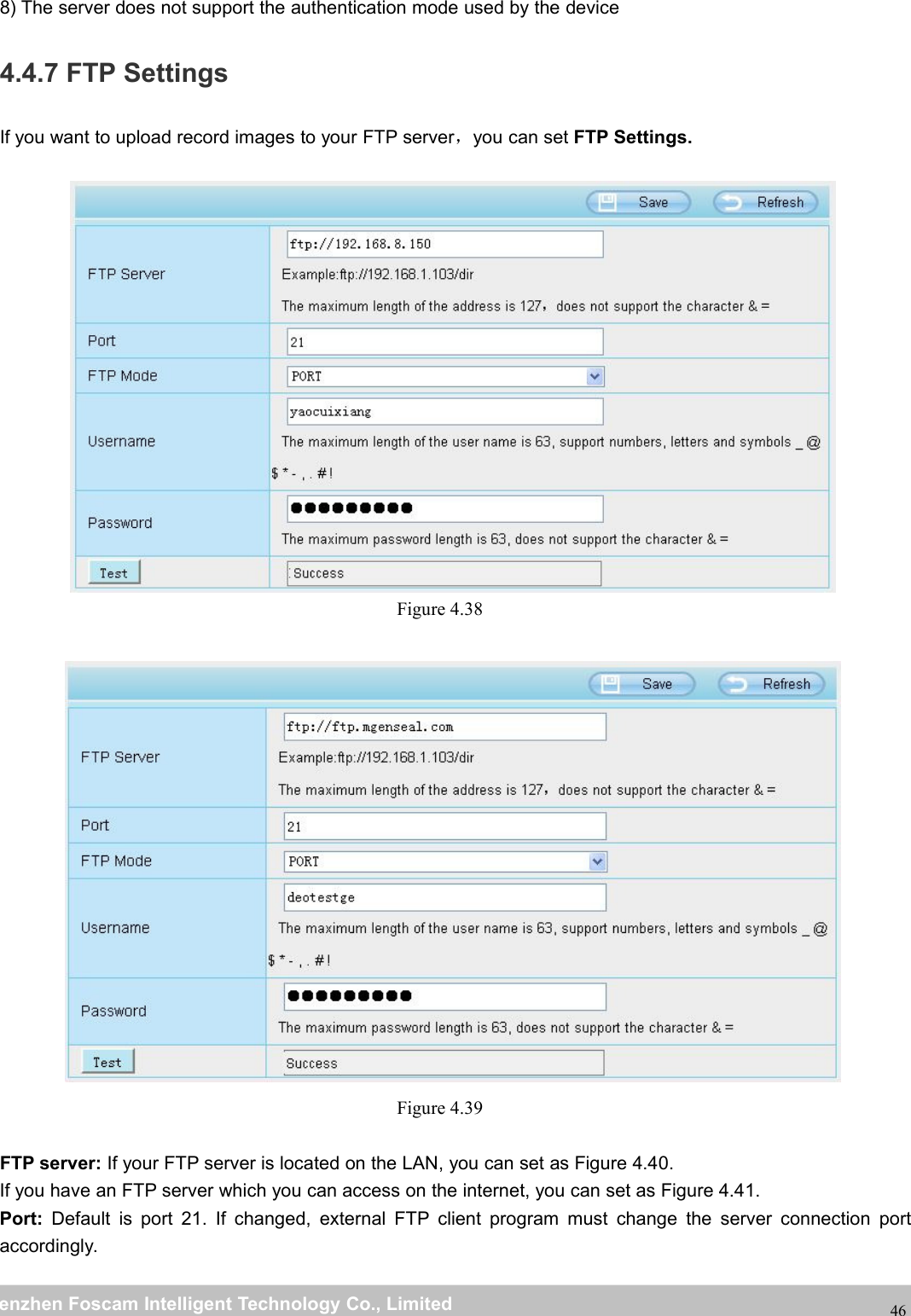 wwwwww.foscam.co.foscam.commShenzhenShenzhen FoscamFoscam IntelligentIntelligent TechnologyTechnology Co.,Co., LimitedLimitedTel:Tel: 8686 755755 26742674 56685668 Fax:Fax: 8686 755755 26742674 51685168468) The server does not support the authentication mode used by the device4.4.7 FTP SettingsIf you want to upload record images to your FTP server，you can set FTP Settings.Figure 4.38Figure 4.39FTP server: If your FTP server is located on the LAN, you can set as Figure 4.40.If you have an FTP server which you can access on the internet, you can set as Figure 4.41.Port: Default is port 21. If changed, external FTP client program must change the server connection portaccordingly.