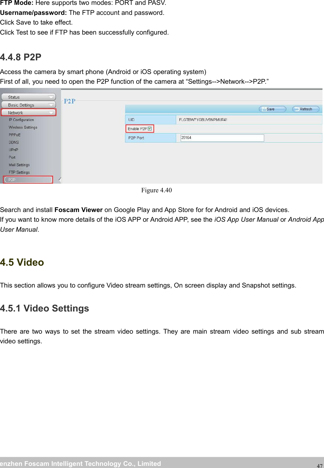 wwwwww.foscam.co.foscam.commShenzhenShenzhen FoscamFoscam IntelligentIntelligent TechnologyTechnology Co.,Co., LimitedLimitedTel:Tel: 8686 755755 26742674 56685668 Fax:Fax: 8686 755755 26742674 5168516847FTP Mode: Here supports two modes: PORT and PASV.Username/password: The FTP account and password.Click Save to take effect.Click Test to see if FTP has been successfully configured.4.4.8 P2PAccess the camera by smart phone (Android or iOS operating system)First of all, you need to open the P2P function of the camera at &ldquo;Settings-->Network-->P2P.&rdquo;Figure 4.40Search and install Foscam Viewer on Google Play and App Store for for Android and iOS devices.If you want to know more details of the iOS APP or Android APP, see the iOS App User Manual or Android AppUser Manual.4.5 VideoThis section allows you to configure Video stream settings, On screen display and Snapshot settings.4.5.1 Video SettingsThere are two ways to set the stream video settings. They are main stream video settings and sub streamvideo settings.