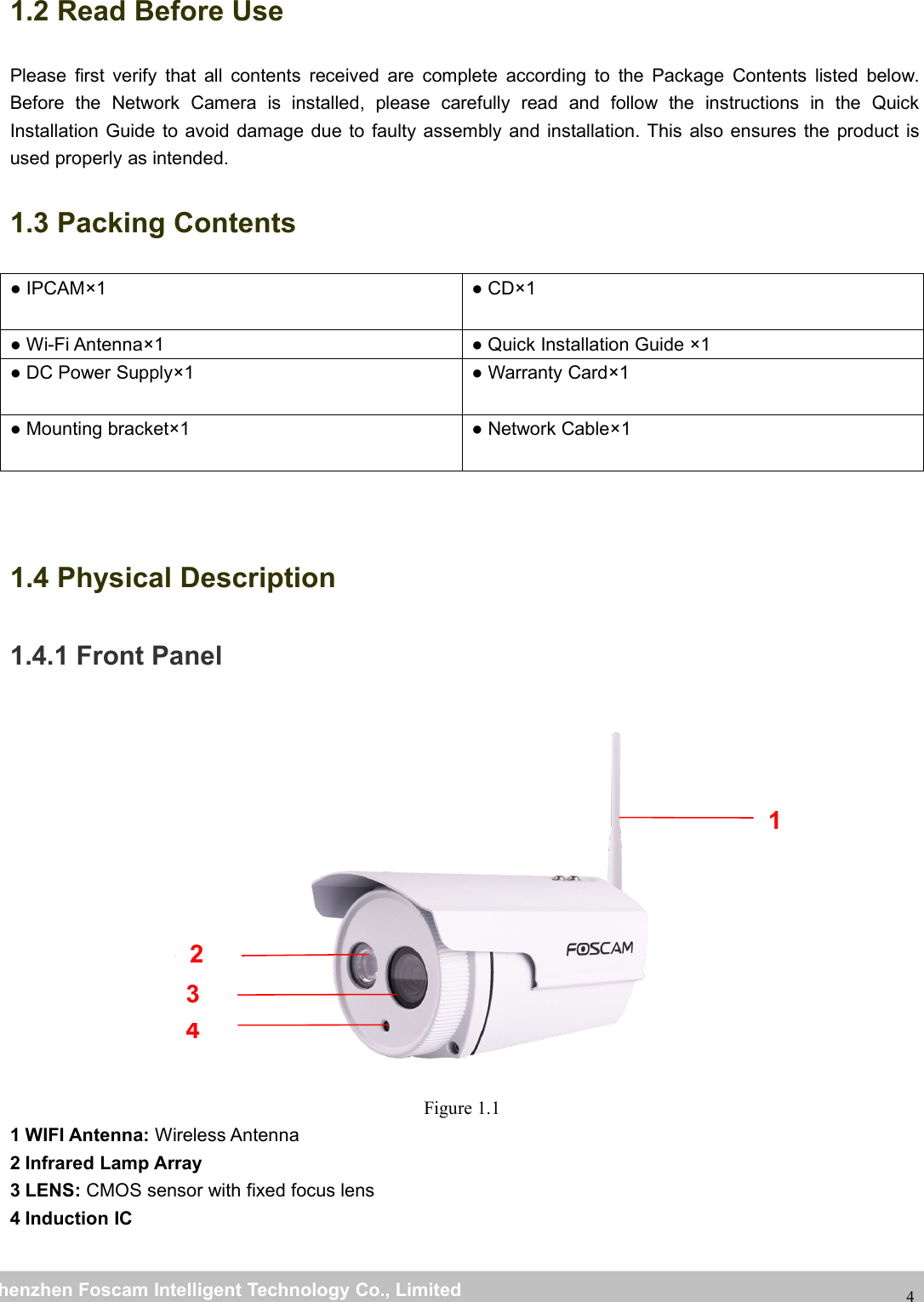 wwwwww.foscam.co.foscam.commShenzhenShenzhen FoscamFoscam IntelligentIntelligent TechnologyTechnology Co.,Co., LimitedLimitedTel:Tel: 8686 755755 26742674 56685668 Fax:Fax: 8686 755755 26742674 5168516841.2 Read Before UsePlease first verify that all contents received are complete according to the Package Contents listed below.Before the Network Camera is installed, please carefully read and follow the instructions in the QuickInstallation Guide to avoid damage due to faulty assembly and installation. This also ensures the product isused properly as intended.1.3 Packing Contents● IPCAM&times;1 ● CD&times;1● Wi-Fi Antenna&times;1 ● Quick Installation Guide &times;1● DC Power Supply&times;1 ● Warranty Card&times;1● Mounting bracket&times;1 ● Network Cable&times;11.4 Physical Description1.4.1 Front PanelFigure 1.11 WIFI Antenna: Wireless Antenna2 Infrared Lamp Array3 LENS: CMOS sensor with fixed focus lens4 Induction IC1432