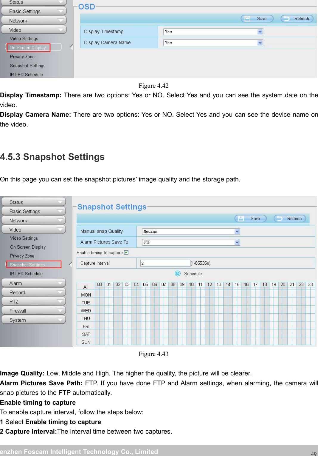 wwwwww.foscam.co.foscam.commShenzhenShenzhen FoscamFoscam IntelligentIntelligent TechnologyTechnology Co.,Co., LimitedLimitedTel:Tel: 8686 755755 26742674 56685668 Fax:Fax: 8686 755755 26742674 5168516849Figure 4.42Display Timestamp: There are two options: Yes or NO. Select Yes and you can see the system date on thevideo.Display Camera Name: There are two options: Yes or NO. Select Yes and you can see the device name onthe video.4.5.3 Snapshot SettingsOn this page you can set the snapshot pictures&rsquo; image quality and the storage path.Figure 4.43Image Quality: Low, Middle and High. The higher the quality, the picture will be clearer.Alarm Pictures Save Path: FTP. If you have done FTP and Alarm settings, when alarming, the camera willsnap pictures to the FTP automatically.Enable timing to captureTo enable capture interval, follow the steps below:1Select Enable timing to capture2 Capture interval:The interval time between two captures.