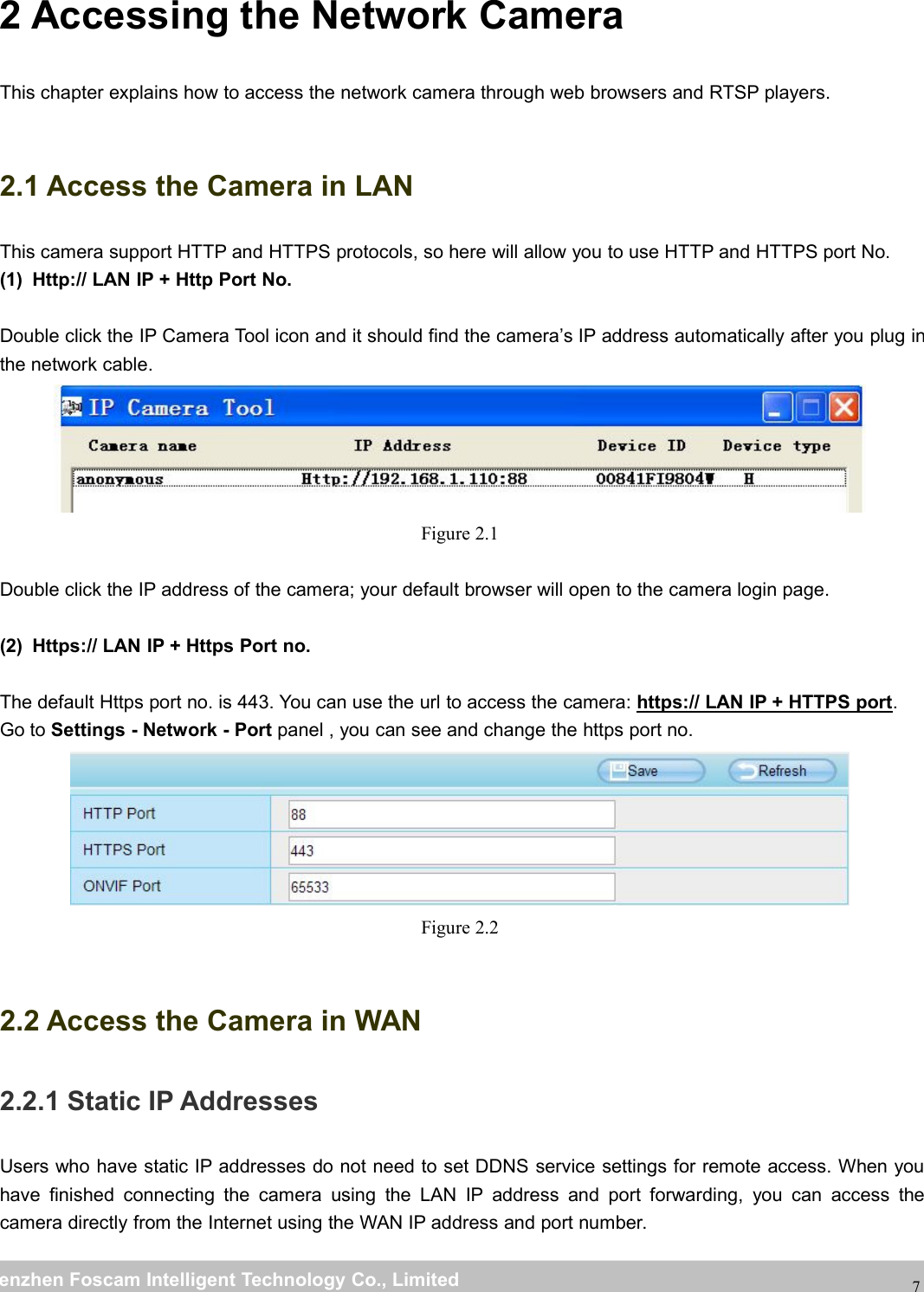 wwwwww.foscam.co.foscam.commShenzhenShenzhen FoscamFoscam IntelligentIntelligent TechnologyTechnology Co.,Co., LimitedLimitedTel:Tel: 8686 755755 26742674 56685668 Fax:Fax: 8686 755755 26742674 5168516872 Accessing the Network CameraThis chapter explains how to access the network camera through web browsers and RTSP players.2.1 Access the Camera in LANThis camera support HTTP and HTTPS protocols, so here will allow you to use HTTP and HTTPS port No.(1) Http:// LAN IP + Http Port No.Double click the IP Camera Tool icon and it should find the camera&rsquo;s IP address automatically after you plug inthe network cable.Figure 2.1Double click the IP address of the camera; your default browser will open to the camera login page.(2) Https:// LAN IP + Https Port no.The default Https port no. is 443. You can use the url to access the camera: https:// LAN IP + HTTPS port.Go to Settings - Network - Port panel , you can see and change the https port no.Figure 2.22.2 Access the Camera in WAN2.2.1 Static IP AddressesUsers who have static IP addresses do not need to set DDNS service settings for remote access. When youhave finished connecting the camera using the LAN IP address and port forwarding, you can access thecamera directly from the Internet using the WAN IP address and port number.