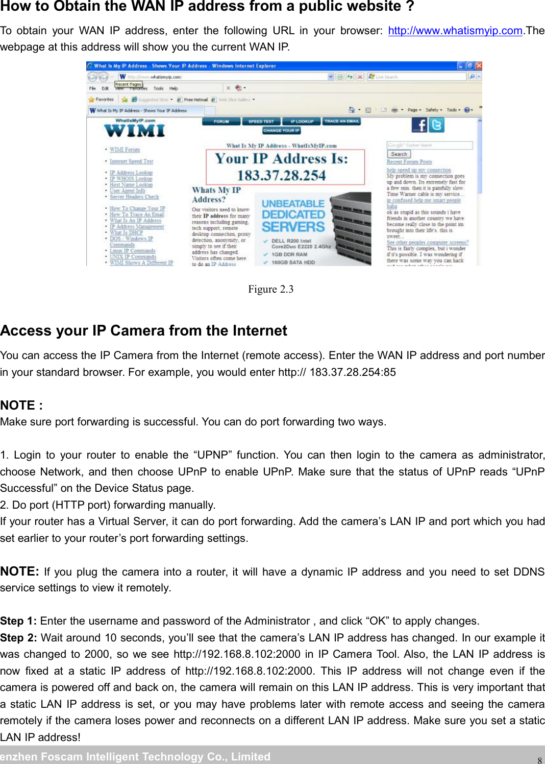wwwwww.foscam.co.foscam.commShenzhenShenzhen FoscamFoscam IntelligentIntelligent TechnologyTechnology Co.,Co., LimitedLimitedTel:Tel: 8686 755755 26742674 56685668 Fax:Fax: 8686 755755 26742674 516851688How to Obtain the WAN IP address from a public website ?To obtain your WAN IP address, enter the following URL in your browser: http://www.whatismyip.com.Thewebpage at this address will show you the current WAN IP.Figure 2.3Access your IP Camera from the InternetYou can access the IP Camera from the Internet (remote access). Enter the WAN IP address and port numberin your standard browser. For example, you would enter http:// 183.37.28.254:85NOTE :Make sure port forwarding is successful. You can do port forwarding two ways.1. Login to your router to enable the &ldquo;UPNP&rdquo; function. You can then login to the camera as administrator,choose Network, and then choose UPnP to enable UPnP. Make sure that the status of UPnP reads &ldquo;UPnPSuccessful&rdquo; on the Device Status page.2. Do port (HTTP port) forwarding manually.If your router has a Virtual Server, it can do port forwarding. Add the camera&rsquo;s LAN IP and port which you hadset earlier to your router&rsquo;s port forwarding settings.NOTE: If you plug the camera into a router, it will have a dynamic IP address and you need to set DDNSservice settings to view it remotely.Step 1: Enter the username and password of the Administrator , and click &ldquo;OK&rdquo; to apply changes.Step 2: Wait around 10 seconds, you&rsquo;ll see that the camera&rsquo;s LAN IP address has changed. In our example itwas changed to 2000, so we see http://192.168.8.102:2000 in IP Camera Tool. Also, the LAN IP address isnow fixed at a static IP address of http://192.168.8.102:2000. This IP address will not change even if thecamera is powered off and back on, the camera will remain on this LAN IP address. This is very important thata static LAN IP address is set, or you may have problems later with remote access and seeing the cameraremotely if the camera loses power and reconnects on a different LAN IP address. Make sure you set a staticLAN IP address!