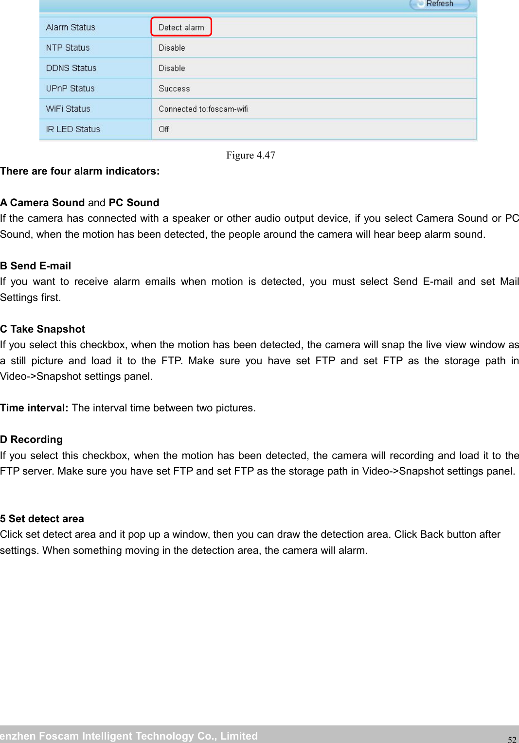 wwwwww.foscam.co.foscam.commShenzhenShenzhen FoscamFoscam IntelligentIntelligent TechnologyTechnology Co.,Co., LimitedLimitedTel:Tel: 8686 755755 26742674 56685668 Fax:Fax: 8686 755755 26742674 5168516852Figure 4.47There are four alarm indicators:A Camera Sound and PC SoundIf the camera has connected with a speaker or other audio output device, if you select Camera Sound or PCSound, when the motion has been detected, the people around the camera will hear beep alarm sound.B Send E-mailIf you want to receive alarm emails when motion is detected, you must select Send E-mail and set MailSettings first.C Take SnapshotIf you select this checkbox, when the motion has been detected, the camera will snap the live view window asa still picture and load it to the FTP. Make sure you have set FTP and set FTP as the storage path inVideo->Snapshot settings panel.Time interval: The interval time between two pictures.D RecordingIf you select this checkbox, when the motion has been detected, the camera will recording and load it to theFTP server. Make sure you have set FTP and set FTP as the storage path in Video->Snapshot settings panel.5 Set detect areaClick set detect area and it pop up a window, then you can draw the detection area. Click Back button aftersettings. When something moving in the detection area, the camera will alarm.