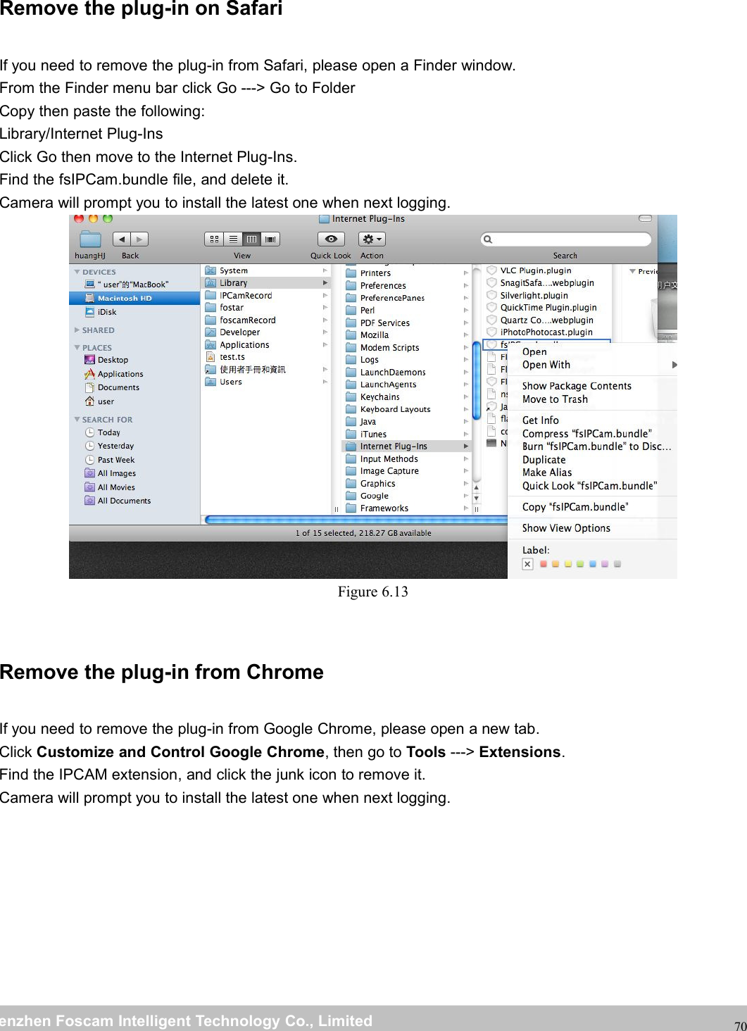 wwwwww.foscam.co.foscam.commShenzhenShenzhen FoscamFoscam IntelligentIntelligent TechnologyTechnology Co.,Co., LimitedLimitedTel:Tel: 8686 755755 26742674 56685668 Fax:Fax: 8686 755755 26742674 5168516870Remove the plug-in on SafariIf you need to remove the plug-in from Safari, please open a Finder window.From the Finder menu bar click Go ---> Go to FolderCopy then paste the following:Library/Internet Plug-InsClick Go then move to the Internet Plug-Ins.Find the fsIPCam.bundle file, and delete it.Camera will prompt you to install the latest one when next logging.Figure 6.13Remove the plug-in from ChromeIf you need to remove the plug-in from Google Chrome, please open a new tab.Click Customize and Control Google Chrome, then go to Tools ---> Extensions.Find the IPCAM extension, and click the junk icon to remove it.Camera will prompt you to install the latest one when next logging.