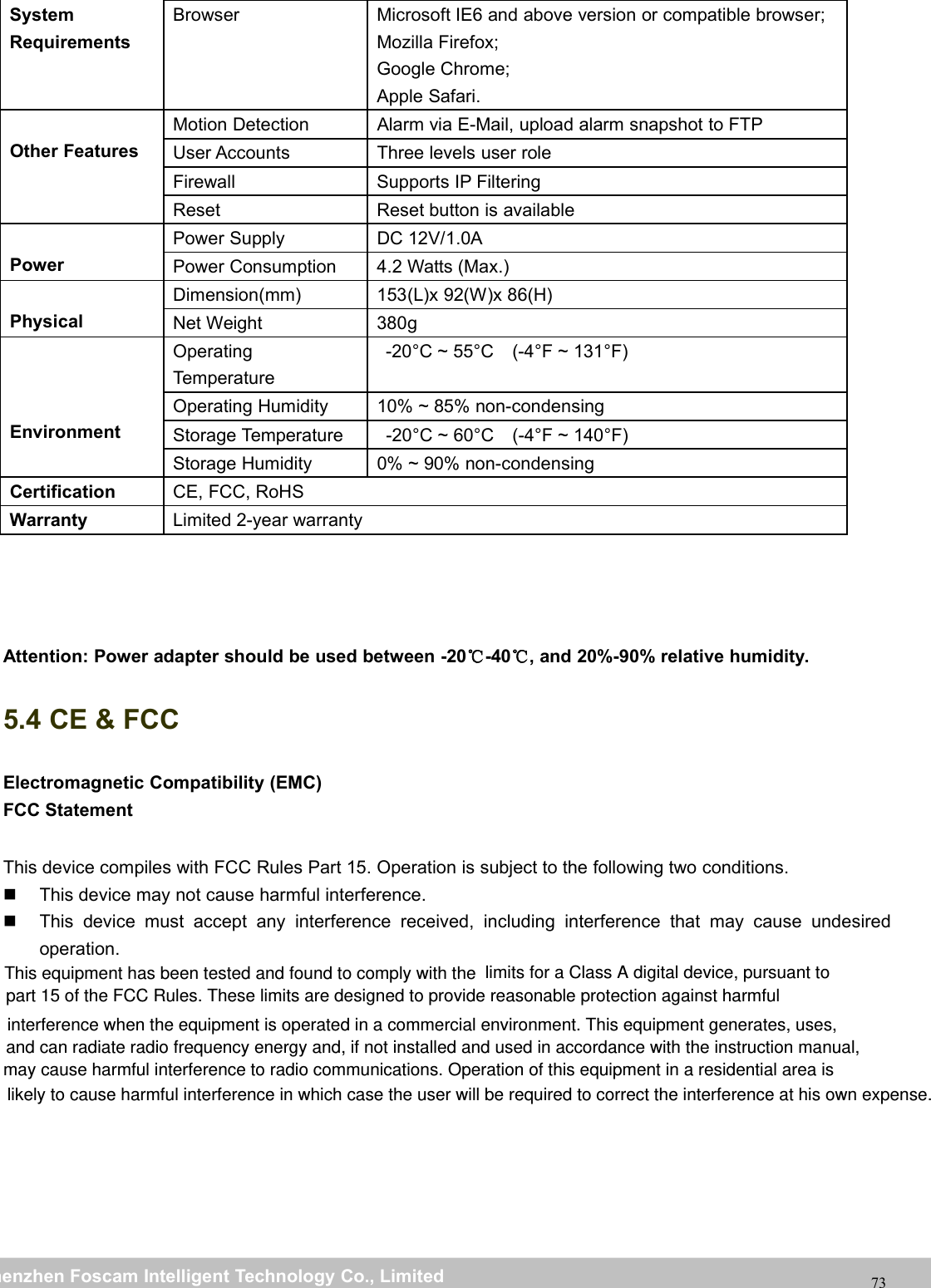 wwwwww.foscam.co.foscam.commShenzhenShenzhen FoscamFoscam IntelligentIntelligent TechnologyTechnology Co.,Co., LimitedLimitedTel:Tel: 8686 755755 26742674 56685668 Fax:Fax: 8686 755755 26742674 5168516873SystemRequirementsBrowser Microsoft IE6 and above version or compatible browser;Mozilla Firefox;Google Chrome;Apple Safari.Other FeaturesMotion Detection Alarm via E-Mail, upload alarm snapshot to FTPUser Accounts Three levels user roleFirewall Supports IP FilteringReset Reset button is availablePowerPower Supply DC 12V/1.0APower Consumption 4.2 Watts (Max.)PhysicalDimension(mm) 153(L)x 92(W)x 86(H)Net Weight 380gEnvironmentOperatingTemperature-20&deg;C ~ 55&deg;C (-4&deg;F ~ 131&deg;F)Operating Humidity 10% ~ 85% non-condensingStorage Temperature -20&deg;C ~ 60&deg;C (-4&deg;F ~ 140&deg;F)Storage Humidity 0% ~ 90% non-condensingCertification CE, FCC, RoHSWarranty Limited 2-year warrantyAttention: Power adapter should be used between -20℃-40℃, and 20%-90% relative humidity.5.4 CE &amp; FCCElectromagnetic Compatibility (EMC)FCC StatementThis device compiles with FCC Rules Part 15. Operation is subject to the following two conditions.This device may not cause harmful interference.This device must accept any interference received, including interference that may cause undesiredoperation. This equipment has been tested and found to comply with the  limits for a Class A digital device, pursuant to part 15 of the FCC Rules. These limits are designed to provide reasonable protection against harmful interference when the equipment is operated in a commercial environment. This equipment generates, uses, and can radiate radio frequency energy and, if not installed and used in accordance with the instruction manual, may cause harmful interference to radio communications. Operation of this equipment in a residential area is likely to cause harmful interference in which case the user will be required to correct the interference at his own expense.