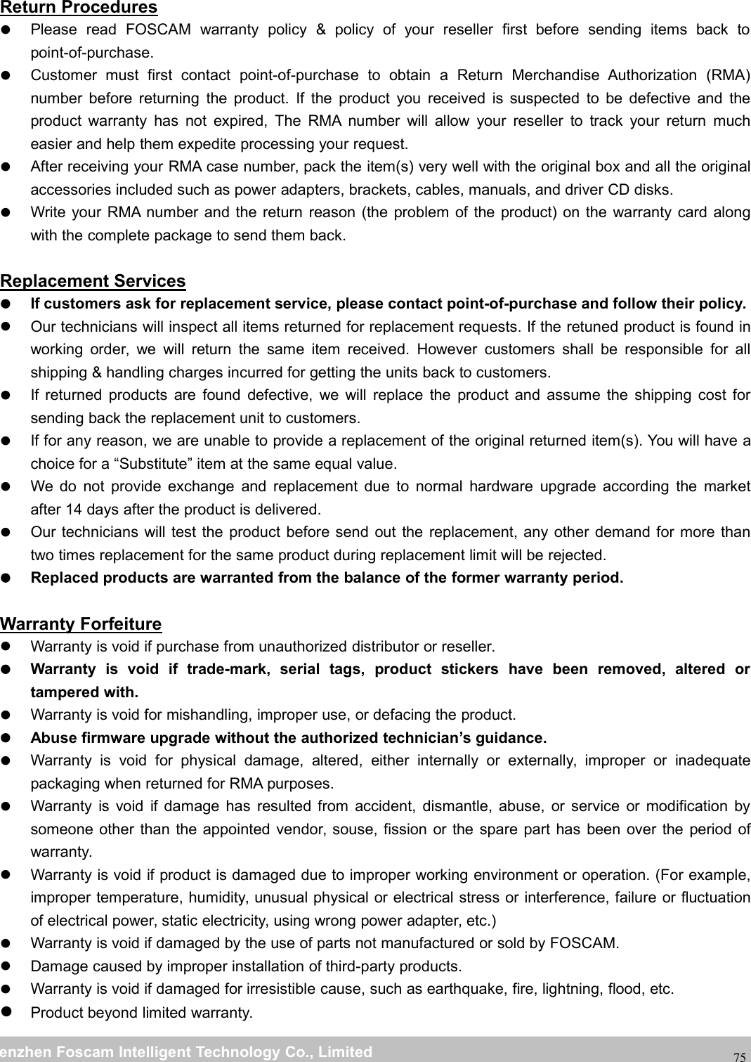 wwwwww.foscam.co.foscam.commShenzhenShenzhen FoscamFoscam IntelligentIntelligent TechnologyTechnology Co.,Co., LimitedLimitedTel:Tel: 8686 755755 26742674 56685668 Fax:Fax: 8686 755755 26742674 5168516875Return ProceduresPlease read FOSCAM warranty policy &amp; policy of your reseller first before sending items back topoint-of-purchase.Customer must first contact point-of-purchase to obtain a Return Merchandise Authorization (RMA)number before returning the product. If the product you received is suspected to be defective and theproduct warranty has not expired, The RMA number will allow your reseller to track your return mucheasier and help them expedite processing your request.After receiving your RMA case number, pack the item(s) very well with the original box and all the originalaccessories included such as power adapters, brackets, cables, manuals, and driver CD disks.Write your RMA number and the return reason (the problem of the product) on the warranty card alongwith the complete package to send them back.Replacement ServicesIf customers ask for replacement service, please contact point-of-purchase and follow their policy.Our technicians will inspect all items returned for replacement requests. If the retuned product is found inworking order, we will return the same item received. However customers shall be responsible for allshipping &amp; handling charges incurred for getting the units back to customers.If returned products are found defective, we will replace the product and assume the shipping cost forsending back the replacement unit to customers.If for any reason, we are unable to provide a replacement of the original returned item(s). You will have achoice for a &ldquo;Substitute&rdquo; item at the same equal value.We do not provide exchange and replacement due to normal hardware upgrade according the marketafter 14 days after the product is delivered.Our technicians will test the product before send out the replacement, any other demand for more thantwo times replacement for the same product during replacement limit will be rejected.Replaced products are warranted from the balance of the former warranty period.Warranty ForfeitureWarranty is void if purchase from unauthorized distributor or reseller.Warranty is void if trade-mark, serial tags, product stickers have been removed, altered ortampered with.Warranty is void for mishandling, improper use, or defacing the product.Abuse firmware upgrade without the authorized technician&rsquo;s guidance.Warranty is void for physical damage, altered, either internally or externally, improper or inadequatepackaging when returned for RMA purposes.Warranty is void if damage has resulted from accident, dismantle, abuse, or service or modification bysomeone other than the appointed vendor, souse, fission or the spare part has been over the period ofwarranty.Warranty is void if product is damaged due to improper working environment or operation. (For example,improper temperature, humidity, unusual physical or electrical stress or interference, failure or fluctuationof electrical power, static electricity, using wrong power adapter, etc.)Warranty is void if damaged by the use of parts not manufactured or sold by FOSCAM.Damage caused by improper installation of third-party products.Warranty is void if damaged for irresistible cause, such as earthquake, fire, lightning, flood, etc.Product beyond limited warranty.