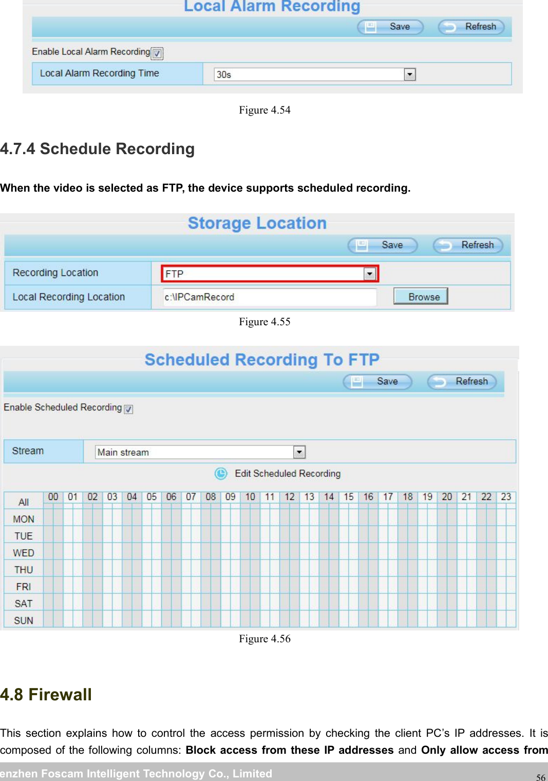 wwwwww.foscam.co.foscam.commShenzhenShenzhen FoscamFoscam IntelligentIntelligent TechnologyTechnology Co.,Co., LimitedLimitedTel:Tel: 8686 755755 26742674 56685668 Fax:Fax: 8686 755755 26742674 5168516856Figure 4.544.7.4 Schedule RecordingWhen the video is selected as FTP, the device supports scheduled recording.Figure 4.55Figure 4.564.8 FirewallThis section explains how to control the access permission by checking the client PC&rsquo;s IP addresses. It iscomposed of the following columns: Block access from these IP addresses and Only allow access from