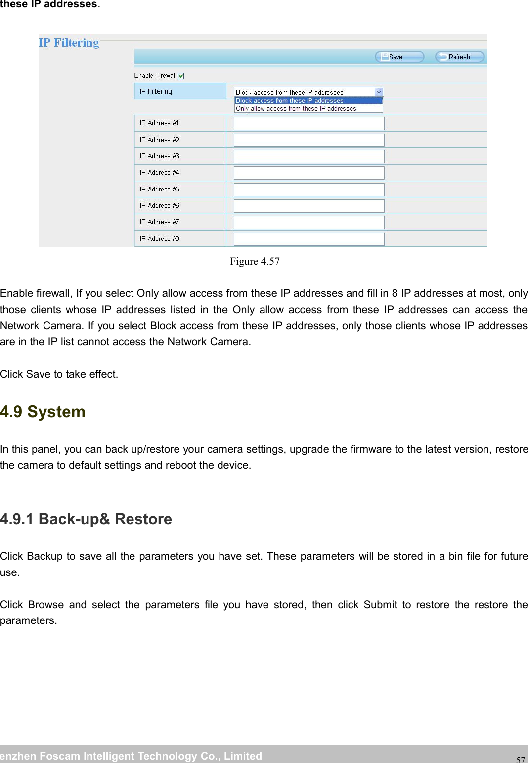 wwwwww.foscam.co.foscam.commShenzhenShenzhen FoscamFoscam IntelligentIntelligent TechnologyTechnology Co.,Co., LimitedLimitedTel:Tel: 8686 755755 26742674 56685668 Fax:Fax: 8686 755755 26742674 5168516857these IP addresses.Figure 4.57Enable firewall, If you select Only allow access from these IP addresses and fill in 8 IP addresses at most, onlythose clients whose IP addresses listed in the Only allow access from these IP addresses can access theNetwork Camera. If you select Block access from these IP addresses, only those clients whose IP addressesare in the IP list cannot access the Network Camera.Click Save to take effect.4.9 SystemIn this panel, you can back up/restore your camera settings, upgrade the firmware to the latest version, restorethe camera to default settings and reboot the device.4.9.1 Back-up&amp; RestoreClick Backup to save all the parameters you have set. These parameters will be stored in a bin file for futureuse.Click Browse and select the parameters file you have stored, then click Submit to restore the restore theparameters.