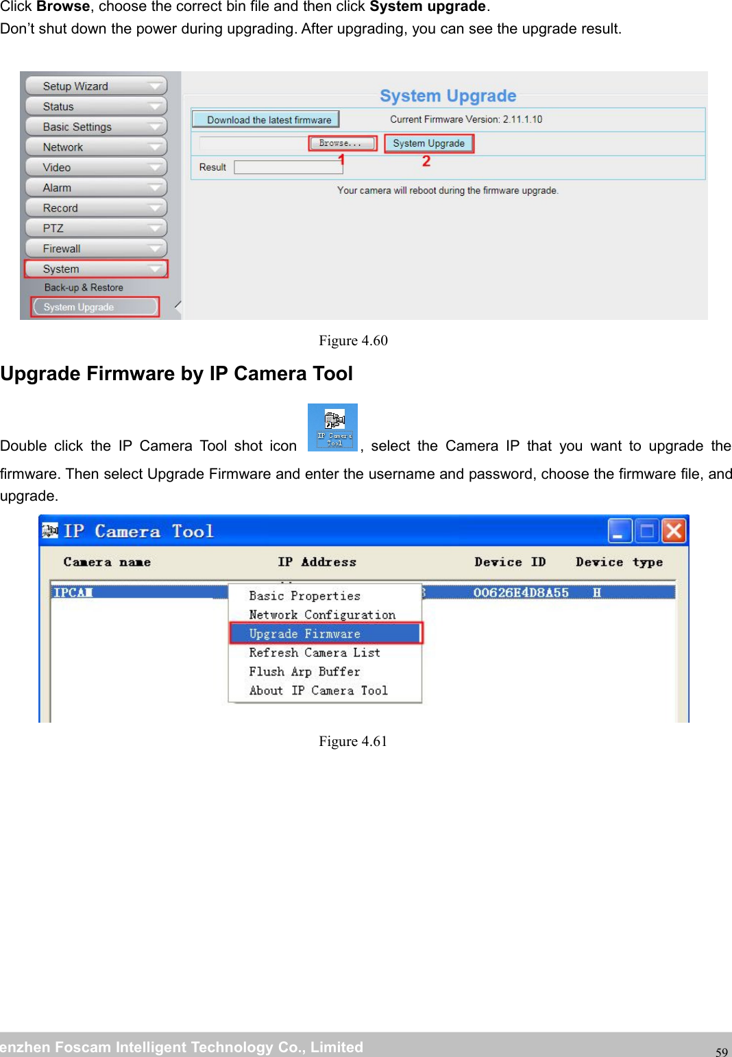 wwwwww.foscam.co.foscam.commShenzhenShenzhen FoscamFoscam IntelligentIntelligent TechnologyTechnology Co.,Co., LimitedLimitedTel:Tel: 8686 755755 26742674 56685668 Fax:Fax: 8686 755755 26742674 5168516859Click Browse, choose the correct bin file and then click System upgrade.Don&rsquo;t shut down the power during upgrading. After upgrading, you can see the upgrade result.Figure 4.60Upgrade Firmware by IP Camera ToolDouble click the IP Camera Tool shot icon , select the Camera IP that you want to upgrade thefirmware. Then select Upgrade Firmware and enter the username and password, choose the firmware file, andupgrade.Figure 4.61