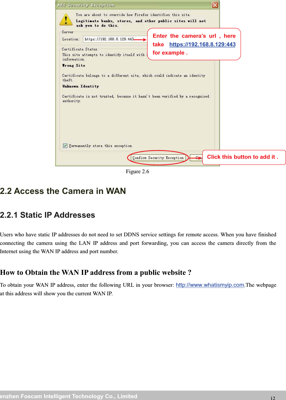 wwwwww.foscam.co.foscam.commShenzhenShenzhen FoscamFoscam IntelligentIntelligent TechnologyTechnology Co.,Co., LimitedLimitedTel:Tel: 8686 755755 26742674 56685668 Fax:Fax: 8686 755755 26742674 51685168 12Figure 2.62.2 Access the Camera in WAN2.2.1 Static IP AddressesUsers who have static IP addresses do not need to set DDNS service settings for remote access. When you have finishedconnecting the camera using the LAN IP address and port forwarding, you can access the camera directly from theInternet using the WAN IP address and port number.How to Obtain the WAN IP address from a public website ?To obtain your WAN IP address, enter the following URL in your browser: http://www.whatismyip.com.The webpageat this address will show you the current WAN IP.Enter the camera&rsquo;s url , heretake https://192.168.8.129:443for example .Click this button to add it .