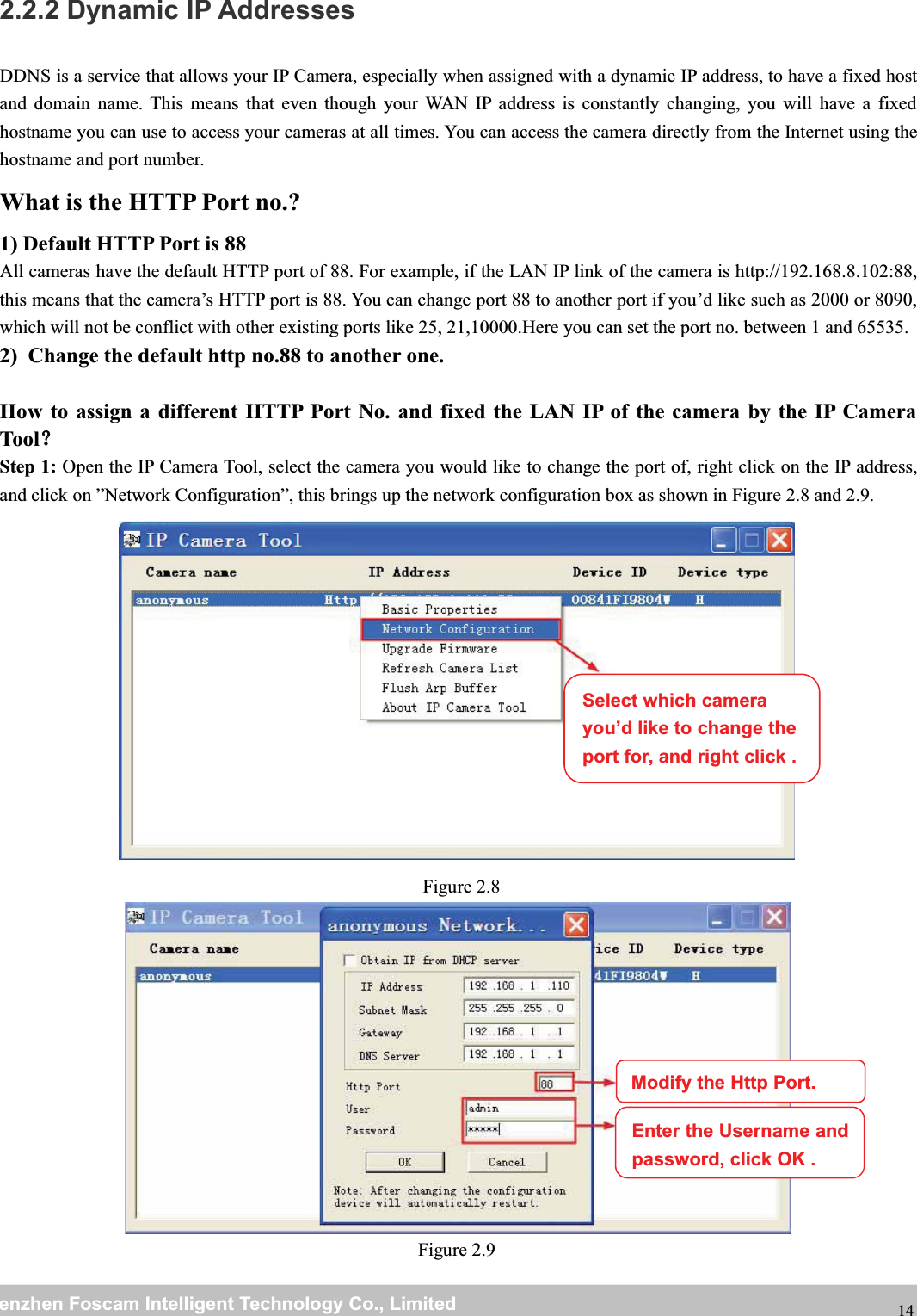 wwwwww.foscam.co.foscam.commShenzhenShenzhen FoscamFoscam IntelligentIntelligent TechnologyTechnology Co.,Co., LimitedLimitedTel:Tel: 8686 755755 26742674 56685668 Fax:Fax: 8686 755755 26742674 51685168 142.2.2 Dynamic IP AddressesDDNS is a service that allows your IP Camera, especially when assigned with a dynamic IP address, to have a fixed hostand domain name. This means that even though your WAN IP address is constantly changing, you will have a fixedhostname you can use to access your cameras at all times. You can access the camera directly from the Internet using thehostname and port number.What is the HTTP Port no.?1) Default HTTP Port is 88All cameras have the default HTTP port of 88. For example, if the LAN IP link of the camera is http://192.168.8.102:88,this means that the camera&rsquo;s HTTP port is 88. You can change port 88 to another port if you&rsquo;d like such as 2000 or 8090,which will not be conflict with other existing ports like 25, 21,10000.Here you can set the port no. between 1 and 65535.2) Change the default http no.88 to another one.How to assign a different HTTP Port No. and fixed the LAN IP of the camera by the IP CameraTool？？Step 1: Open the IP Camera Tool, select the camera you would like to change the port of, right click on the IP address,and click on &rdquo;Network Configuration&rdquo;, this brings up the network configuration box as shown in Figure 2.8 and 2.9.Figure 2.8Figure 2.9Select which camerayou&rsquo;d like to change theport for, and right click .Modify the Http Port.Enter the Username andpassword,click OK .
