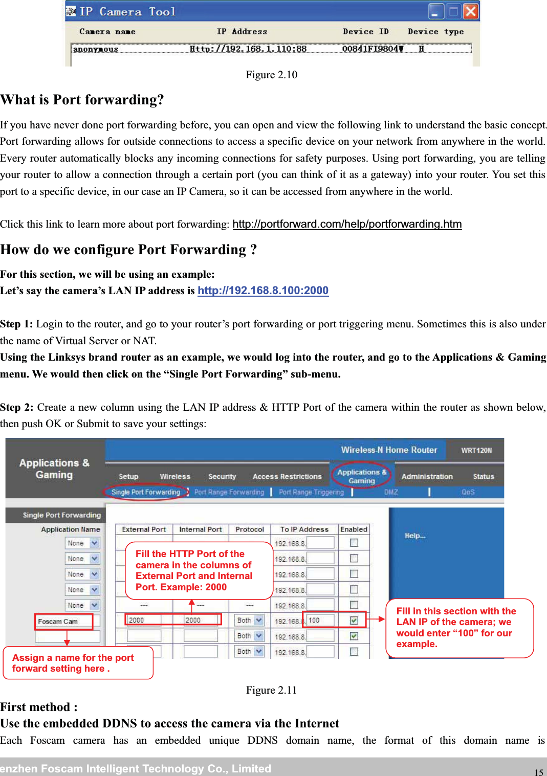 wwwwww.foscam.co.foscam.commShenzhenShenzhen FoscamFoscam IntelligentIntelligent TechnologyTechnology Co.,Co., LimitedLimitedTel:Tel: 8686 755755 26742674 56685668 Fax:Fax: 8686 755755 26742674 51685168 15Figure 2.10What is Port forwarding?If you have never done port forwarding before, you can open and view the following link to understand the basic concept.Port forwarding allows for outside connections to access a specific device on your network from anywhere in the world.Every router automatically blocks any incoming connections for safety purposes. Using port forwarding, you are tellingyour router to allow a connection through a certain port (you can think of it as a gateway) into your router. You set thisport to a specific device, in our case an IP Camera, so it can be accessed from anywhere in the world.Click this link to learn more about port forwarding: http://portforward.com/help/portforwarding.htmHow do we configure Port Forwarding ?For this section, we will be using an example:Let&rsquo;s say the camera&rsquo;s LAN IP address is http://192.168.8.100:2000Step 1: Login to the router, and go to your router&rsquo;s port forwarding or port triggering menu. Sometimes this is also underthe name of Virtual Server or NAT.Using the Linksys brand router as an example, we would log into the router, and go to the Applications &amp; Gamingmenu. We would then click on the &ldquo;Single Port Forwarding&rdquo; sub-menu.Step 2: Create a new column using the LAN IP address &amp; HTTP Port of the camera within the router as shown below,then push OK or Submit to save your settings:Figure 2.11First method :Use the embedded DDNS to access the camera via the InternetEach Foscam camera has an embedded unique DDNS domain name, the format of this domain name isFill the HTTP Port of thecamera in the columns ofExternal Port and InternalPort. Example: 2000Fill in this section with theLAN IP of the camera; wewould enter &ldquo;100&rdquo; for ourexample.Assign a name for the portforward settinghere .