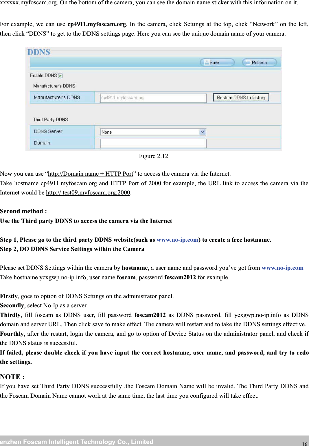 wwwwww.foscam.co.foscam.commShenzhenShenzhen FoscamFoscam IntelligentIntelligent TechnologyTechnology Co.,Co., LimitedLimitedTel:Tel: 8686 755755 26742674 56685668 Fax:Fax: 8686 755755 26742674 51685168 16xxxxxx.myfoscam.org. On the bottom of the camera, you can see the domain name sticker with this information on it.For example, we can use cp4911.myfoscam.org. In the camera, click Settings at the top, click &ldquo;Network&rdquo; on the left,then click &ldquo;DDNS&rdquo; to get to the DDNS settings page. Here you can see the unique domain name of your camera.Figure 2.12Now you can use &ldquo;http://Domain name + HTTP Port&rdquo; to access the camera via the Internet.Take hostname cp4911.myfoscam.org and HTTP Port of 2000 for example, the URL link to access the camera via theInternet would be http:// test09.myfoscam.org:2000.Second method :Use the Third party DDNS to access the camera via the InternetStep 1, Please go to the third party DDNS website(such as www.no-ip.com) to create a free hostname.Step 2, DO DDNS Service Settings within the CameraPlease set DDNS Settings within the camera by hostname, a user name and password you&rsquo;ve got from www.no-ip.comTake hostname ycxgwp.no-ip.info, user name foscam, password foscam2012 for example.Firstly, goes to option of DDNS Settings on the administrator panel.Secondly, select No-Ip as a server.Thirdly, fill foscam as DDNS user, fill password foscam2012 as DDNS password, fill ycxgwp.no-ip.info as DDNSdomain and server URL, Then click save to make effect. The camera will restart and to take the DDNS settings effective.Fourthly, after the restart, login the camera, and go to option of Device Status on the administrator panel, and check ifthe DDNS status is successful.If failed, please double check if you have input the correct hostname, user name, and password, and try to redothe settings.NOTE :If you have set Third Party DDNS successfully ,the Foscam Domain Name will be invalid. The Third Party DDNS andthe Foscam Domain Name cannot work at the same time, the last time you configured will take effect.