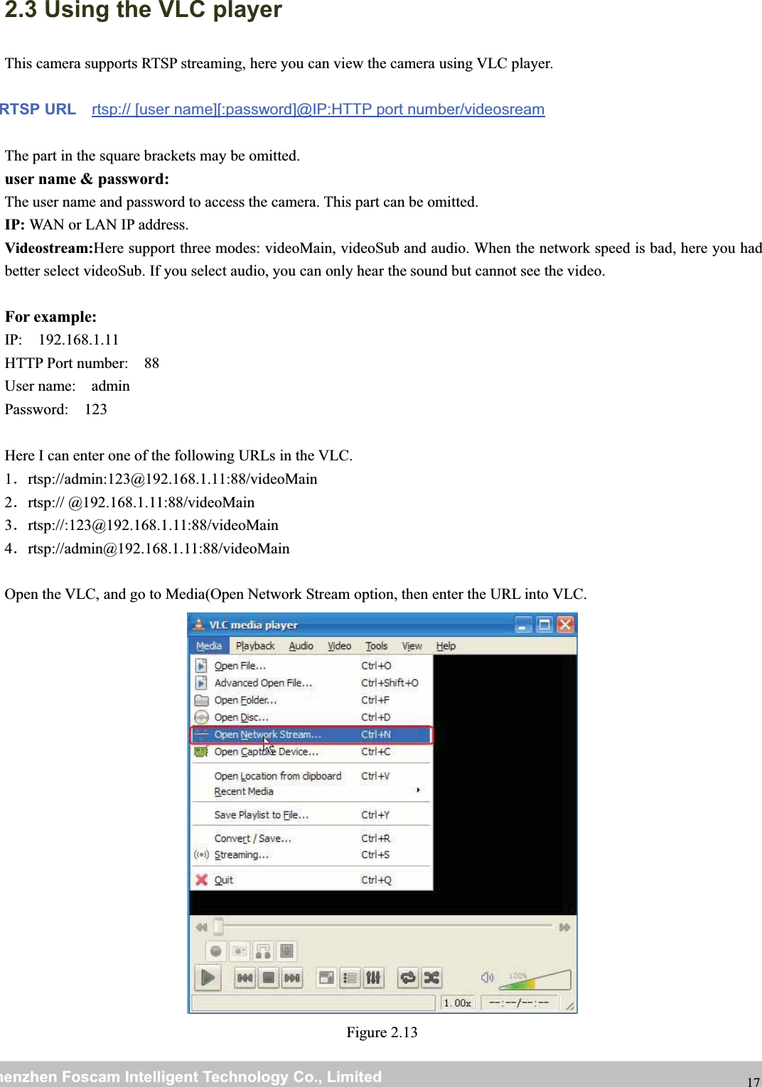 wwwwww.foscam.co.foscam.commShenzhenShenzhen FoscamFoscam IntelligentIntelligent TechnologyTechnology Co.,Co., LimitedLimitedTel:Tel: 8686 755755 26742674 56685668 Fax:Fax: 8686 755755 26742674 51685168 172.3 Using the VLC playerThis camera supports RTSP streaming, here you can view the camera using VLC player.RTSP URL rtsp:// [user name][:password]@IP:HTTP port number/videosreamThe part in the square brackets may be omitted.user name &amp; password:The user name and password to access the camera. This part can be omitted.IP: WAN or LAN IP address.Videostream:Here support three modes: videoMain, videoSub and audio. When the network speed is bad, here you hadbetter select videoSub. If you select audio, you can only hear the sound but cannot see the video.For example:IP: 192.168.1.11HTTP Port number: 88User name: adminPassword: 123Here I can enter one of the following URLs in the VLC.1．rtsp://admin:123@192.168.1.11:88/videoMain2．rtsp:// @192.168.1.11:88/videoMain3．rtsp://:123@192.168.1.11:88/videoMain4．rtsp://admin@192.168.1.11:88/videoMainOpen the VLC, and go to Media(Open Network Stream option, then enter the URL into VLC.Figure 2.13