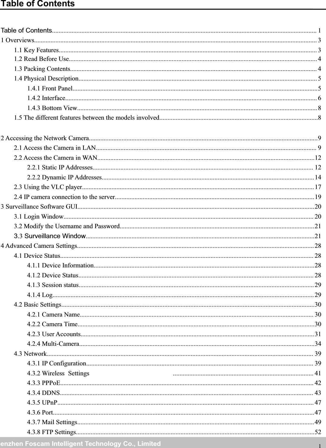 wwwwww.foscam.co.foscam.commShenzhenShenzhen FoscamFoscam IntelligentIntelligent TechnologyTechnology Co.,Co., LimitedLimitedTel:Tel: 8686 755755 26742674 56685668 Fax:Fax: 8686 755755 26742674 51685168 1Table of ContentsTable of Contents.................................................................................................................................................................. 11 Overviews............................................................................................................................................................................. 31.1 Key Features.............................................................................................................................................................. 31.2 Read Before Use........................................................................................................................................................41.3 Packing Contents....................................................................................................................................................... 41.4 Physical Description..................................................................................................................................................51.4.1 Front Panel......................................................................................................................................................51.4.2 Interface.......................................................................................................................................................... 61.4.3 Bottom View...................................................................................................................................................81.5 The different features between the models involved.................................................................................................82 Accessing the Network Camera............................................................................................................................................92.1 Access the Camera in LAN....................................................................................................................................... 92.2 Access the Camera in WAN.....................................................................................................................................122.2.1 Static IP Addresses....................................................................................................................................... 122.2.2 Dynamic IP Addresses..................................................................................................................................142.3 Using the VLC player..............................................................................................................................................172.4 IP camera connection to the server..........................................................................................................................193 Surveillance Software GUI.................................................................................................................................................203.1 Login Window......................................................................................................................................................... 203.2 Modify the Username and Password.......................................................................................................................213.3Surveillance Window............................................................................................................................................214 Advanced Camera Settings.................................................................................................................................................284.1 Device Status........................................................................................................................................................... 284.1.1 Device Information.......................................................................................................................................284.1.2 Device Status................................................................................................................................................ 284.1.3 Session status................................................................................................................................................294.1.4 Log................................................................................................................................................................294.2 Basic Settings...........................................................................................................................................................304.2.1 Camera Name............................................................................................................................................... 304.2.2 Camera Time.................................................................................................................................................304.2.3 User Accounts...............................................................................................................................................314.2.4 Multi-Camera................................................................................................................................................344.3 Network................................................................................................................................................................... 394.3.1 IP Configuration........................................................................................................................................... 394.3.2 Wireless ...................................................................................... 414.3.3 PPPoE........................................................................................................................................................... 424.3.4 DDNS........................................................................................................................................................... 434.3.5 UPnP.............................................................................................................................................................474.3.6 Port................................................................................................................................................................474.3.7 Mail Settings.................................................................................................................................................494.3.8 FTP Settings..................................................................................................................................................52Settings