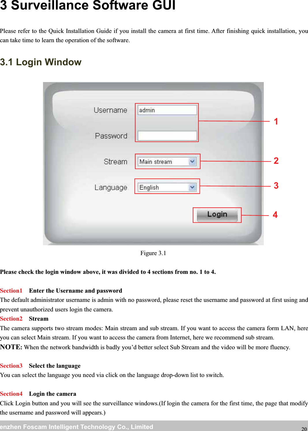 wwwwww.foscam.co.foscam.commShenzhenShenzhen FoscamFoscam IntelligentIntelligent TechnologyTechnology Co.,Co., LimitedLimitedTel:Tel: 8686 755755 26742674 56685668 Fax:Fax: 8686 755755 26742674 51685168 203 Surveillance Software GUIPlease refer to the Quick Installation Guide if you install the camera at first time. After finishing quick installation, youcan take time to learn the operation of the software.3.1 Login WindowFigure 3.1Please check the login window above, it was divided to 4 sections from no. 1 to 4.Section1 Enter the Username and passwordThe default administrator username is admin with no password, please reset the username and password at first using andprevent unauthorized users login the camera.Section2 StreamThe camera supports two stream modes: Main stream and sub stream. If you want to access the camera form LAN, hereyou can select Main stream. If you want to access the camera from Internet, here we recommend sub stream.NOTE:When the network bandwidth is badly you&rsquo;d better select Sub Stream and the video will be more fluency.Section3 Select the languageYou can select the language you need via click on the language drop-down list to switch.Section4 Login the cameraClick Login button and you will see the surveillance windows.(If login the camera for the first time, the page that modifythe username and password will appears.)2134