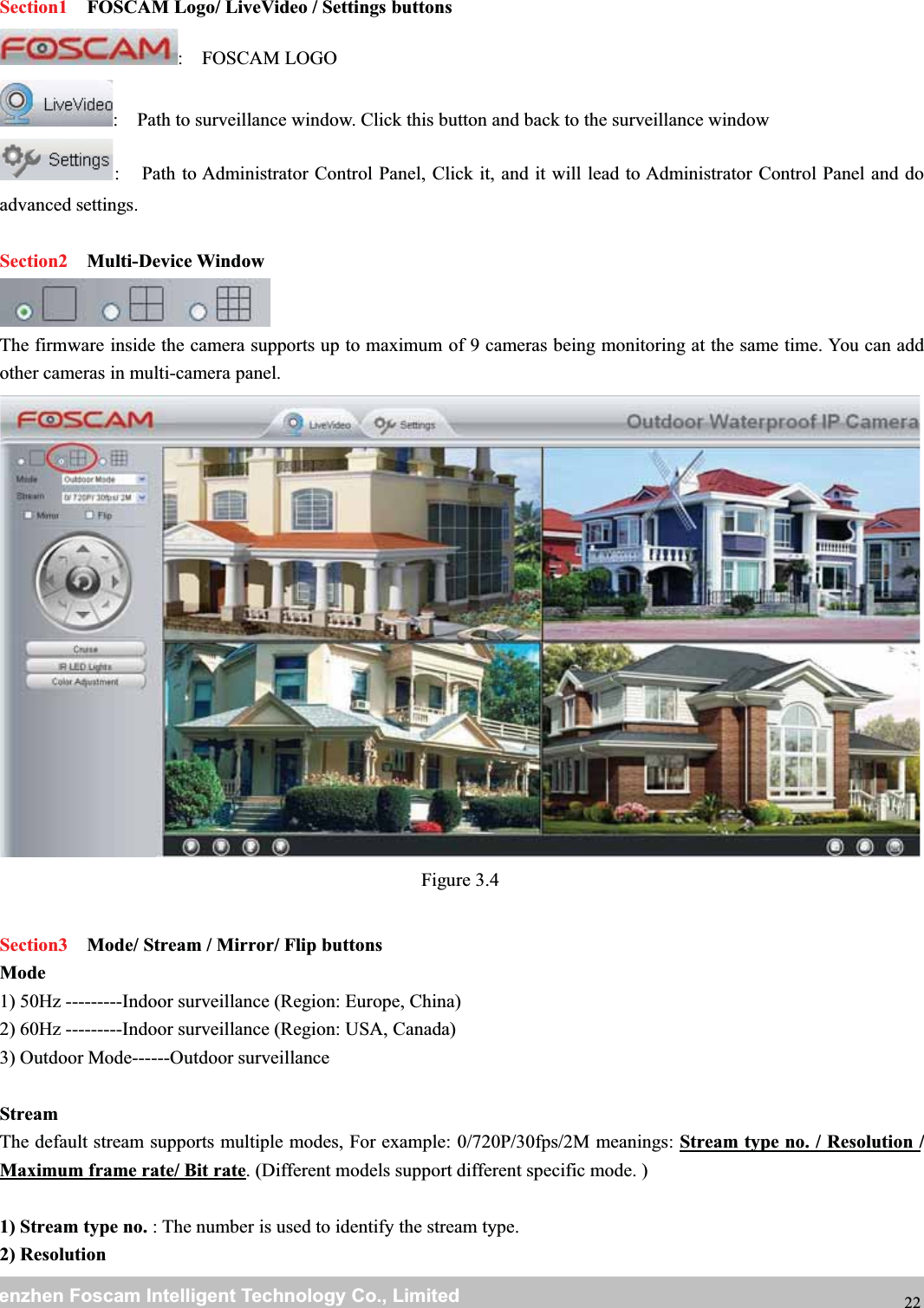 wwwwww.foscam.co.foscam.commShenzhenShenzhen FoscamFoscam IntelligentIntelligent TechnologyTechnology Co.,Co., LimitedLimitedTel:Tel: 8686 755755 26742674 56685668 Fax:Fax: 8686 755755 26742674 51685168 22Section1 FOSCAM Logo/ LiveVideo / Settings buttons: FOSCAM LOGO: Path to surveillance window. Click this button and back to the surveillance window: Path to Administrator Control Panel, Click it, and it will lead to Administrator Control Panel and doadvanced settings.Section2 Multi-Device WindowThe firmware inside the camera supports up to maximum of 9 cameras being monitoring at the same time. You can addother cameras in multi-camera panel.Figure 3.4Section3 Mode/ Stream / Mirror/ Flip buttonsMode1) 50Hz ---------Indoor surveillance (Region: Europe, China)2) 60Hz ---------Indoor surveillance (Region: USA, Canada)3) Outdoor Mode------Outdoor surveillanceStreamThe default stream supports multiple modes, For example: 0/720P/30fps/2M meanings: Stream type no. / Resolution /Maximum frame rate/ Bit rate. (Different models support different specific mode. )1) Stream type no. : The number is used to identify the stream type.2) Resolution