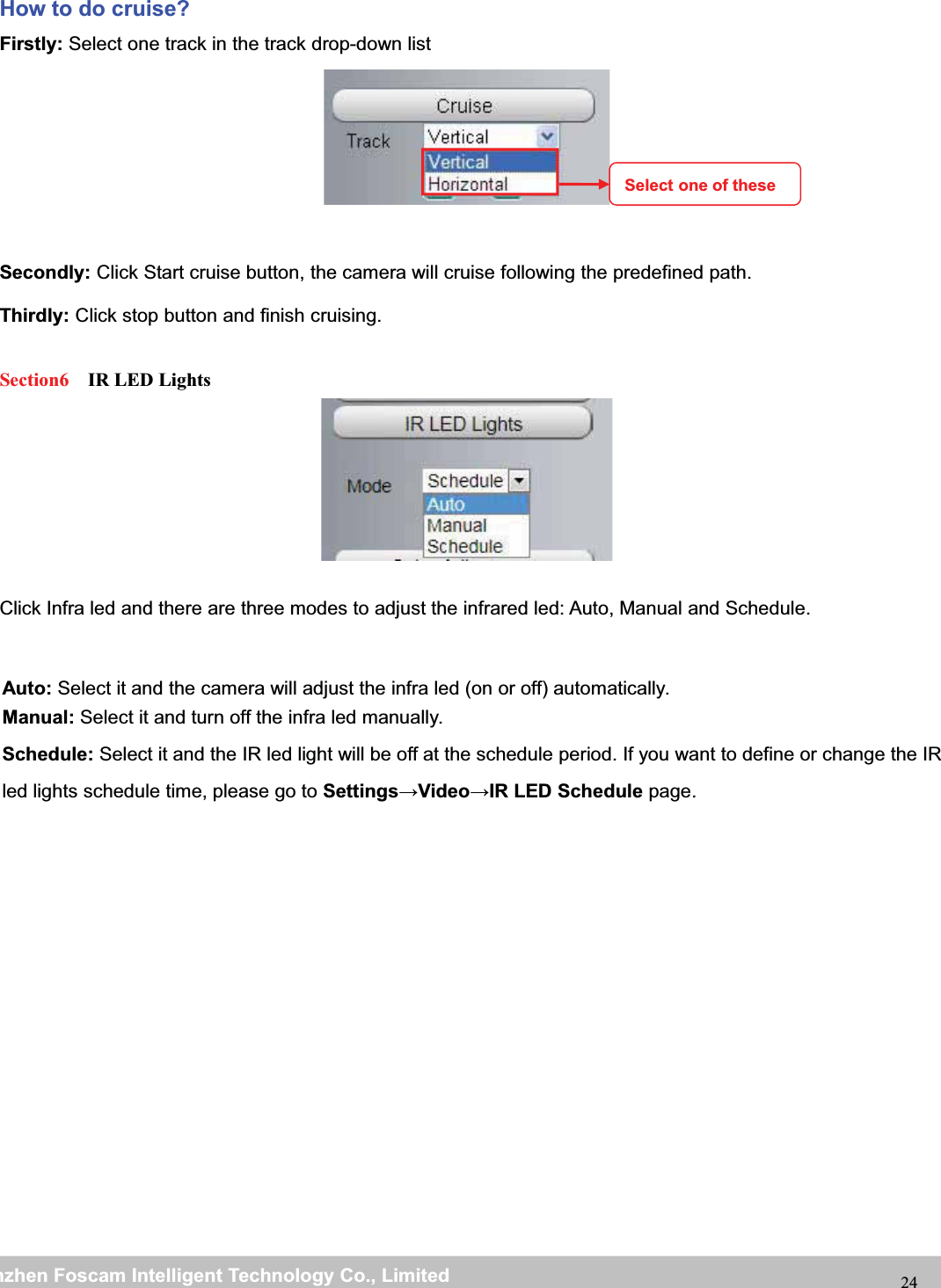 wwwwww.foscam.co.foscam.commShenzhenShenzhen FoscamFoscam IntelligentIntelligent TechnologyTechnology Co.,Co., LimitedLimitedTel:Tel: 8686 755755 26742674 56685668 Fax:Fax: 8686 755755 26742674 51685168 24Howtodocruise?Firstly: Select one track in the track drop-down listSecondly: Click Start cruise button, the camera will cruise following the predefined path.Thirdly: Click stop button and finish cruising.Section6 IR LED LightsClick Infra led and there are three modes to adjust the infrared led: Auto, Manual and Schedule.Select one of theseAuto: Select it and the camera will adjust the infra led (on or off) automatically.Manual: Select it and turn off the infra led manually.Schedule: Select it and the IR led light will be off at the schedule period. If you want to define or change the IRled lights schedule time, please go to Settings&rarr;Video&rarr;IR LED Schedule page.