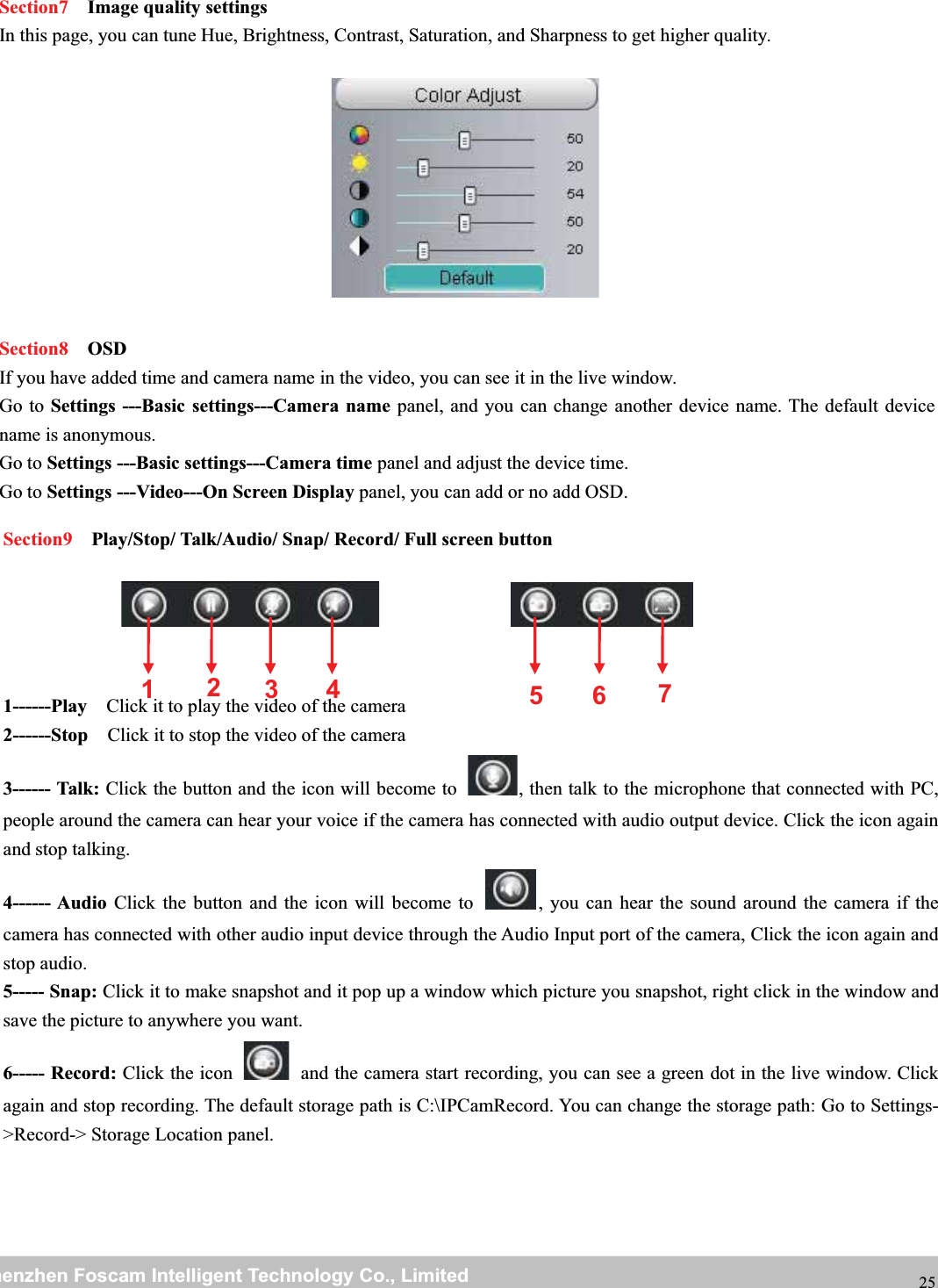 wwwwww.foscam.co.foscam.commShenzhenShenzhen FoscamFoscam IntelligentIntelligent TechnologyTechnology Co.,Co., LimitedLimitedTel:Tel: 8686 755755 26742674 56685668 Fax:Fax: 8686 755755 26742674 51685168 25Section7 Image quality settingsIn this page, you can tune Hue, Brightness, Contrast, Saturation, and Sharpness to get higher quality.Section8 OSDIf you have added time and camera name in the video, you can see it in the live window.Go to Settings ---Basic settings---Camera name panel, and you can change another device name. The default devicename is anonymous.Go to Settings ---Basic settings---Camera time panel and adjust the device time.Go to Settings ---Video---On Screen Display panel, you can add or no add OSD.Section9 Play/Stop/ Talk/Audio/ Snap/ Record/ Full screen button1------Play Click it to play the video of the camera2------Stop Click it to stop the video of the camera3------ Talk: Click the button and the icon will become to , then talk to the microphone that connected with PC,people around the camera can hear your voice if the camera has connected with audio output device. Click the icon againand stop talking.4------ Audio Click the button and the icon will become to , you can hear the sound around the camera if thecamera has connected with other audio input device through the Audio Input port of the camera, Click the icon again andstop audio.5----- Snap: Click it to make snapshot and it pop up a window which picture you snapshot, right click in the window andsave the picture to anywhere you want.6----- Record: Click the icon and the camera start recording, you can see a green dot in the live window. Clickagain and stop recording. The default storage path is C:\IPCamRecord. You can change the storage path: Go to Settings->Record-> Storage Location panel.1235674