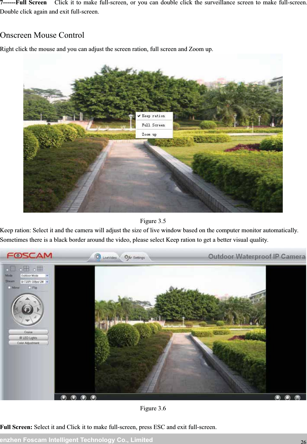 wwwwww.foscam.co.foscam.commShenzhenShenzhen FoscamFoscam IntelligentIntelligent TechnologyTechnology Co.,Co., LimitedLimitedTel:Tel: 8686 755755 26742674 56685668 Fax:Fax: 8686 755755 26742674 51685168 267------Full Screen Click it to make full-screen, or you can double click the surveillance screen to make full-screen.Double click again and exit full-screen.Onscreen Mouse ControlRight click the mouse and you can adjust the screen ration, full screen and Zoom up.Figure 3.5Keep ration: Select it and the camera will adjust the size of live window based on the computer monitor automatically.Sometimes there is a black border around the video, please select Keep ration to get a better visual quality.Figure 3.6Full Screen: Select it and Click it to make full-screen, press ESC and exit full-screen.