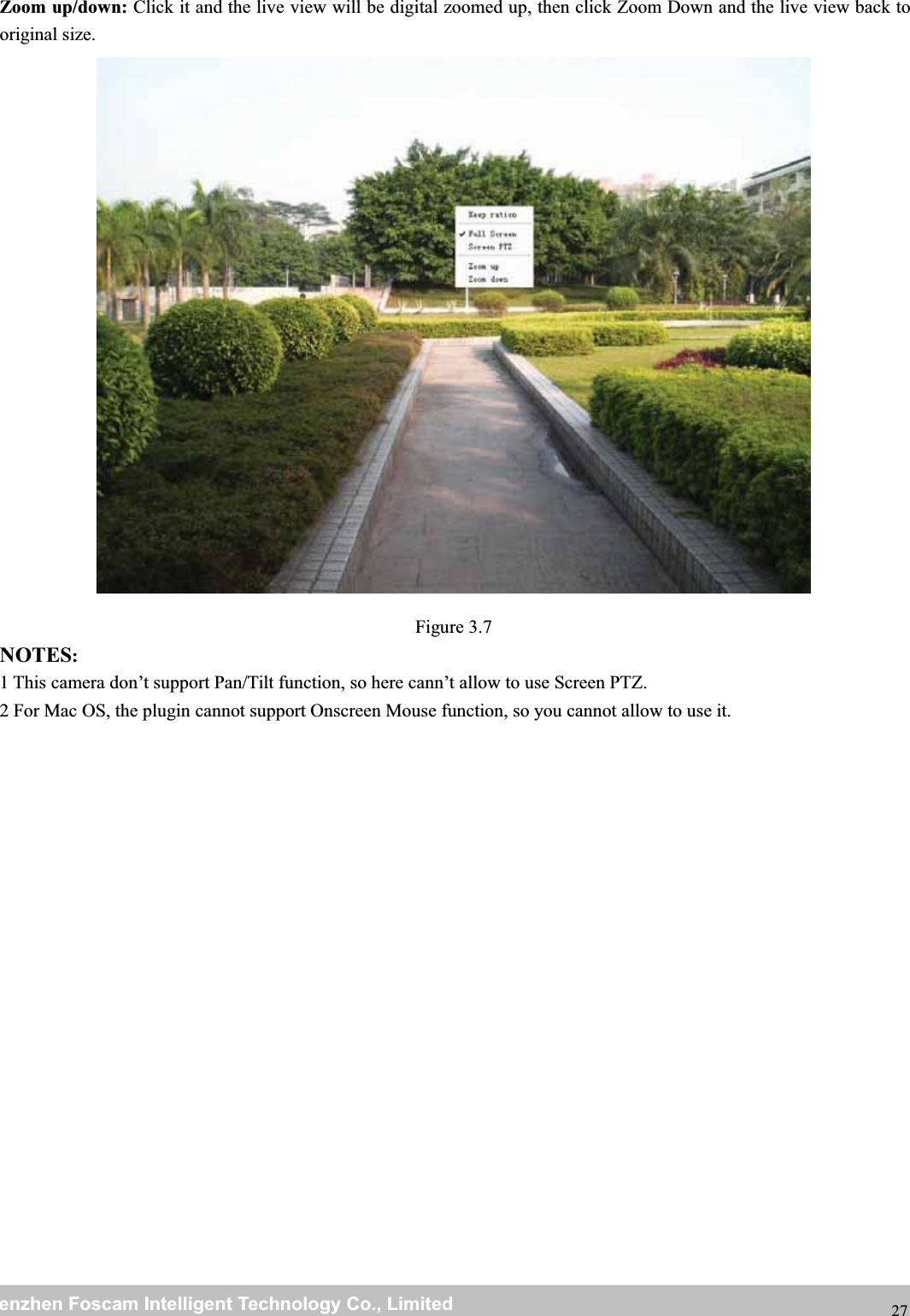 wwwwww.foscam.co.foscam.commShenzhenShenzhen FoscamFoscam IntelligentIntelligent TechnologyTechnology Co.,Co., LimitedLimitedTel:Tel: 8686 755755 26742674 56685668 Fax:Fax: 8686 755755 26742674 51685168 27Zoom up/down: Click it and the live view will be digital zoomed up, then click Zoom Down and the live view back tooriginal size.Figure 3.7NOTES:1 This camera don&rsquo;t support Pan/Tilt function, so here cann&rsquo;t allow to use Screen PTZ.2 For Mac OS, the plugin cannot support Onscreen Mouse function, so you cannot allow to use it.
