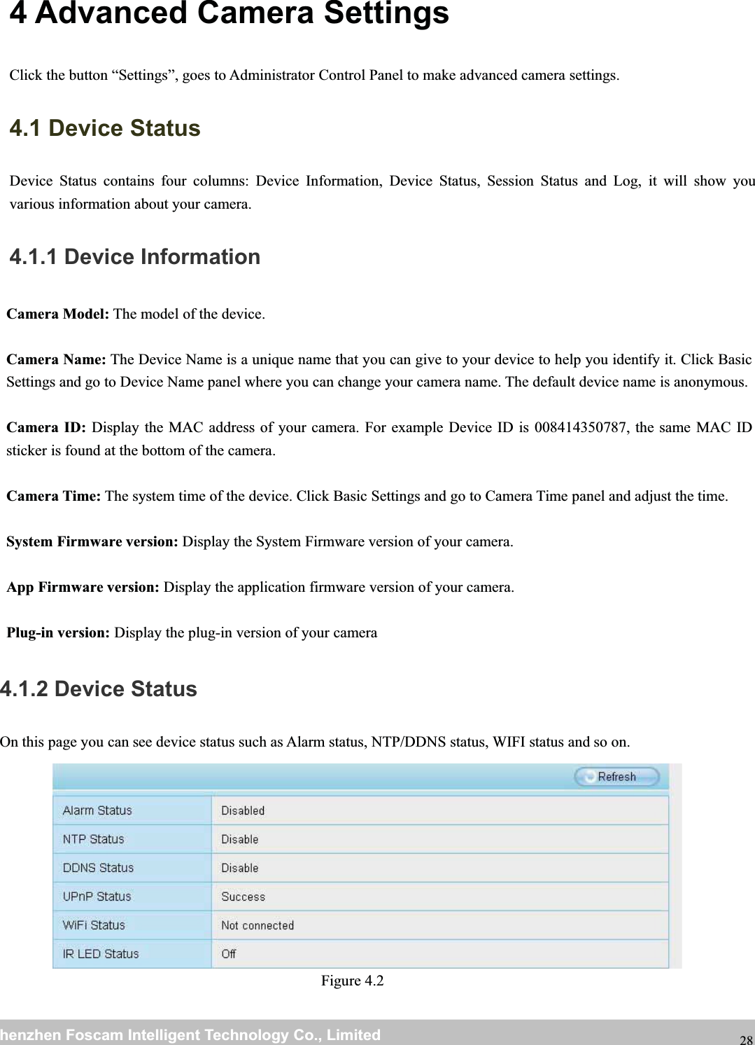 wwwwww.foscam.co.foscam.commShenzhenShenzhen FoscamFoscam IntelligentIntelligent TechnologyTechnology Co.,Co., LimitedLimitedTel:Tel: 8686 755755 26742674 56685668 Fax:Fax: 8686 755755 26742674 51685168 284 Advanced Camera SettingsClick the button &ldquo;Settings&rdquo;, goes to Administrator Control Panel to make advanced camera settings.4.1 Device StatusDevice Status contains four columns: Device Information, Device Status, Session Status and Log, it will show youvarious information about your camera.4.1.1 Device InformationCamera Model: The model of the device.Camera Name: The Device Name is a unique name that you can give to your device to help you identify it. Click BasicSettings and go to Device Name panel where you can change your camera name. The default device name is anonymous.Camera ID: Display the MAC address of your camera. For example Device ID is 008414350787, the same MAC IDsticker is found at the bottom of the camera.Camera Time: The system time of the device. Click Basic Settings and go to Camera Time panel and adjust the time.System Firmware version: Display the System Firmware version of your camera.App Firmware version: Display the application firmware version of your camera.Plug-in version: Display the plug-in version of your camera4.1.2 Device StatusOn this page you can see device status such as Alarm status, NTP/DDNS status, WIFI status and so on.Figure 4.2