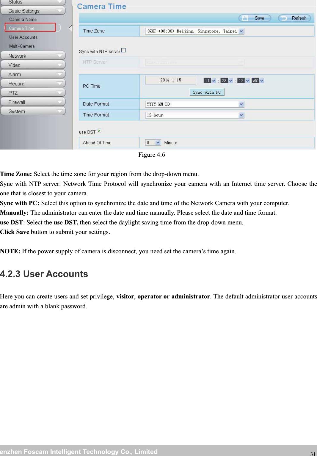 wwwwww.foscam.co.foscam.commShenzhenShenzhen FoscamFoscam IntelligentIntelligent TechnologyTechnology Co.,Co., LimitedLimitedTel:Tel: 8686 755755 26742674 56685668 Fax:Fax: 8686 755755 26742674 51685168 31Figure 4.6Time Zone: Select the time zone for your region from the drop-down menu.Sync with NTP server: Network Time Protocol will synchronize your camera with an Internet time server. Choose theone that is closest to your camera.Sync with PC: Select this option to synchronize the date and time of the Network Camera with your computer.Manually: The administrator can enter the date and time manually. Please select the date and time format.use DST: Select the use DST, then select the daylight saving time from the drop-down menu.Click Save button to submit your settings.NOTE: If the power supply of camera is disconnect, you need set the camera&rsquo;s time again.4.2.3 User AccountsHere you can create users and set privilege, visitor,operator or administrator. The default administrator user accountsare admin with a blank password.