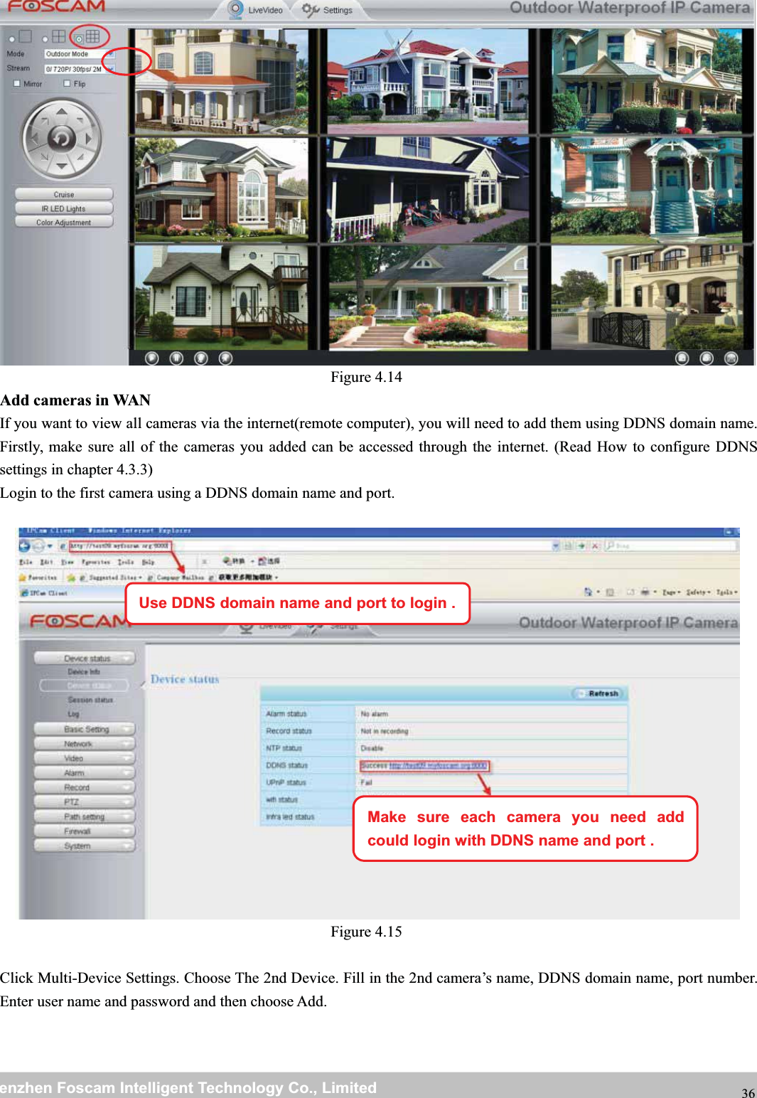 wwwwww.foscam.co.foscam.commShenzhenShenzhen FoscamFoscam IntelligentIntelligent TechnologyTechnology Co.,Co., LimitedLimitedTel:Tel: 8686 755755 26742674 56685668 Fax:Fax: 8686 755755 26742674 51685168 36Figure 4.14Add cameras in WANIf you want to view all cameras via the internet(remote computer), you will need to add them using DDNS domain name.Firstly, make sure all of the cameras you added can be accessed through the internet. (Read How to configure DDNSsettings in chapter 4.3.3)Login to the first camera using a DDNS domain name and port.Figure 4.15Click Multi-Device Settings. Choose The 2nd Device. Fill in the 2nd camera&rsquo;s name, DDNS domain name, port number.Enter user name and password and then choose Add.Use DDNS domain name and port to login .Make sure each camera you need addcould login with DDNS name and port .