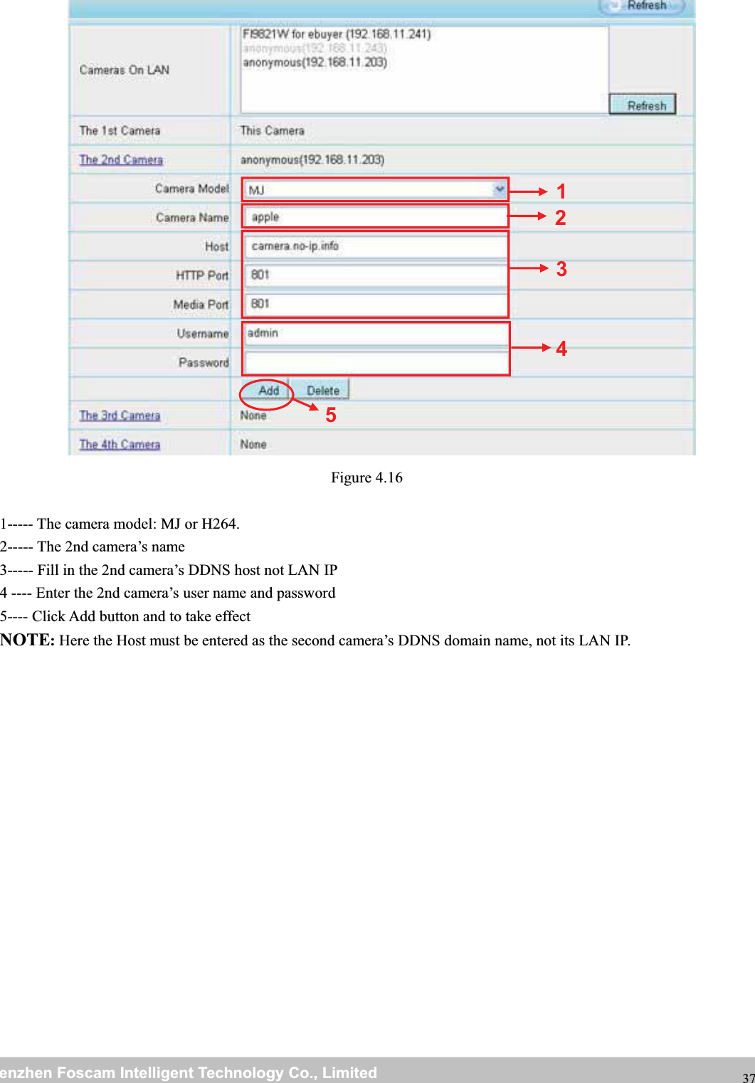 wwwwww.foscam.co.foscam.commShenzhenShenzhen FoscamFoscam IntelligentIntelligent TechnologyTechnology Co.,Co., LimitedLimitedTel:Tel: 8686 755755 26742674 56685668 Fax:Fax: 8686 755755 26742674 51685168 37Figure 4.161----- The camera model: MJ or H264.2----- The 2nd camera&rsquo;s name3----- Fill in the 2nd camera&rsquo;s DDNS host not LAN IP4 ---- Enter the 2nd camera&rsquo;s user name and password5---- Click Add button and to take effectNOTE:Here the Host must be entered as the second camera&rsquo;s DDNS domain name, not its LAN IP.23451
