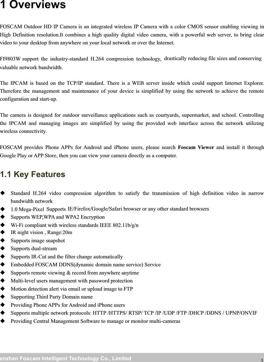 wwwwww.foscam.co.foscam.commShenzhenShenzhen FoscamFoscam IntelligentIntelligent TechnologyTechnology Co.,Co., LimitedLimitedTel:Tel: 8686 755755 26742674 56685668 Fax:Fax: 8686 755755 26742674 51685168 31 OverviewsFOSCAM Outdoor HD IP Camera is an integrated wireless IP Camera with a color CMOS sensor enabling viewing inHigh Definition resolution.It combines a high quality digital video camera, with a powerful web server, to bring clearvideo to your desktop from anywhere on your local network or over the Internet.FI9803W support the industry-standard H.264 compression technology, drastically reducing file sizes and conservingvaluable network bandwidth.The IPCAM is based on the TCP/IP standard. There is a WEB server inside which could support Internet Explorer.Therefore the management and maintenance of your device is simplified by using the network to achieve the remoteconfiguration and start-up.The camera is designed for outdoor surveillance applications such as courtyards, supermarket, and school. Controllingthe IPCAM and managing images are simplified by using the provided web interface across the network utilizingwireless connectivity.FOSCAM provides Phone APPs for Android and iPhone users, please search Foscam Viewer and install it throughGoogle Play or APP Store, then you can view your camera directly as a computer.1.1 Key FeaturesStandard H.264 video compression algorithm to satisfy the transmission of high definition video in narrowbandwidth network1.0 Mega-Pixel Supports IE/Firefox/Google/Safari browser or any other standard browsersSupports WEP,WPA and WPA2 EncryptionWi-Fi compliant with wireless standards IEEE 802.11b/g/nIR night vision , Range:20mSupports image snapshotSupports dual-streamSupports IR-Cut and the filter change automaticallyEmbedded FOSCAM DDNS(dynamic domain name service) ServiceSupports remote viewing &amp; record from anywhere anytimeMulti-level users management with password protectionMotion detection alert via email or upload image to FTPSupporting Third Party Domain nameProviding Phone APPs for Android and iPhone usersSupports multiple network protocols: HTTP /HTTPS/ RTSP/ TCP /IP /UDP /FTP /DHCP /DDNS / UPNP/ONVIFProviding Central Management Software to manage or monitor multi-cameras