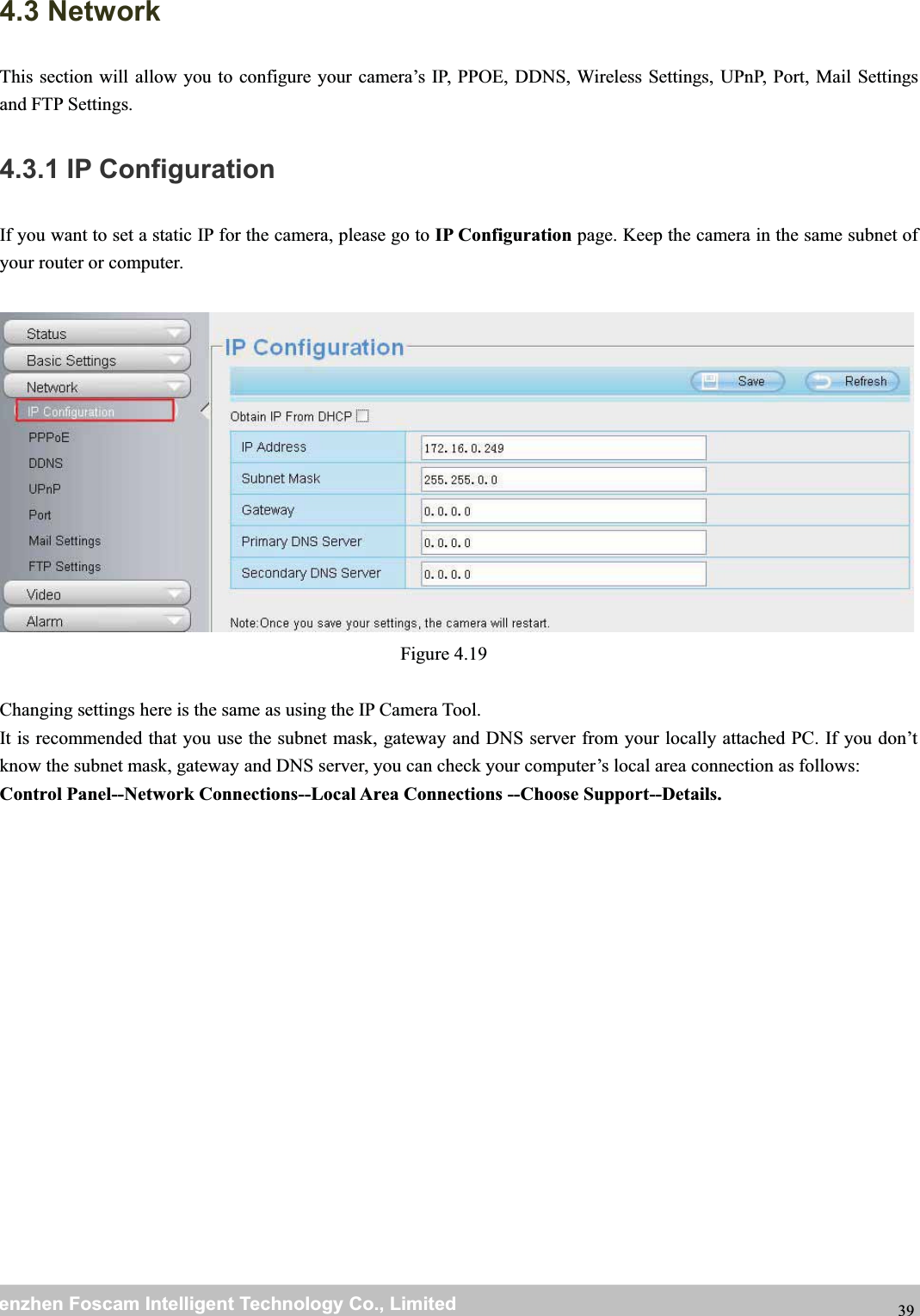 wwwwww.foscam.co.foscam.commShenzhenShenzhen FoscamFoscam IntelligentIntelligent TechnologyTechnology Co.,Co., LimitedLimitedTel:Tel: 8686 755755 26742674 56685668 Fax:Fax: 8686 755755 26742674 51685168 394.3 NetworkThis section will allow you to configure your camera&rsquo;s IP, PPOE, DDNS, Wireless Settings, UPnP, Port, Mail Settingsand FTP Settings.4.3.1 IP ConfigurationIf you want to set a static IP for the camera, please go to IP Configuration page. Keep the camera in the same subnet ofyour router or computer.Figure 4.19Changing settings here is the same as using the IP Camera Tool.It is recommended that you use the subnet mask, gateway and DNS server from your locally attached PC. If you don&rsquo;tknow the subnet mask, gateway and DNS server, you can check your computer&rsquo;s local area connection as follows:Control Panel--Network Connections--Local Area Connections --Choose Support--Details.
