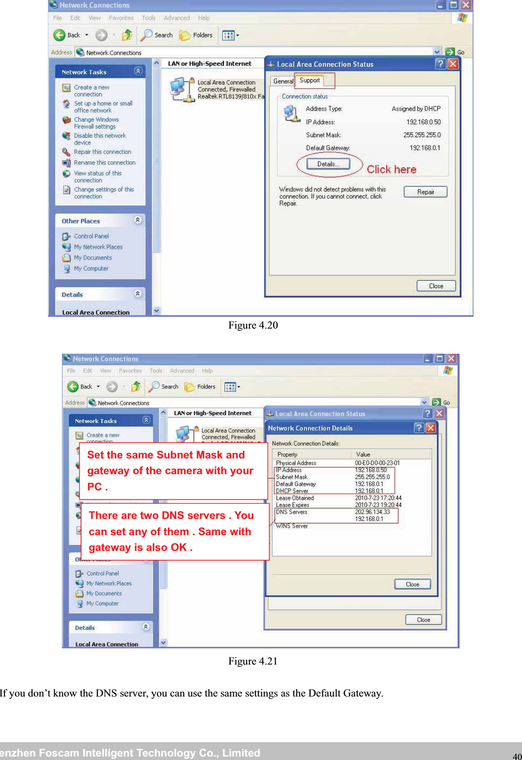 wwwwww.foscam.co.foscam.commShenzhenShenzhen FoscamFoscam IntelligentIntelligent TechnologyTechnology Co.,Co., LimitedLimitedTel:Tel: 8686 755755 26742674 56685668 Fax:Fax: 8686 755755 26742674 51685168 40Figure 4.20Figure 4.21If you don&rsquo;t know the DNS server, you can use the same settings as the Default Gateway.Set the same Subnet Mask andgateway of the camera with yourPC .There are two DNS servers . Youcan set any of them . Same withgateway is also OK .