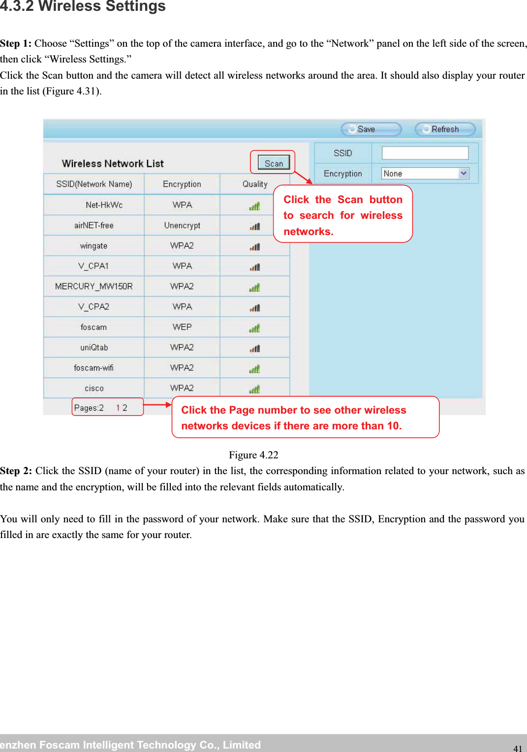 wwwwww.foscam.co.foscam.commShenzhenShenzhen FoscamFoscam IntelligentIntelligent TechnologyTechnology Co.,Co., LimitedLimitedTel:Tel: 8686 755755 26742674 56685668 Fax:Fax: 8686 755755 26742674 51685168 414.3.2 Wireless SettingsStep 1: Choose &ldquo;Settings&rdquo; on the top of the camera interface, and go to the &ldquo;Network&rdquo; panel on the left side of the screen,then click &ldquo;Wireless Settings.&rdquo;Click the Scan button and the camera will detect all wireless networks around the area. It should also display your routerin the list (Figure 4.31).Figure 4.22Step 2: Click the SSID (name of your router) in the list, the corresponding information related to your network, such asthe name and the encryption, will be filled into the relevant fields automatically.You will only need to fill in the password of your network. Make sure that the SSID, Encryption and the password youfilled in are exactly the same for your router.Click the Page number to see other wirelessnetworks devices if there are more than 10.Click the Scan buttonto search for wirelessnetworks.
